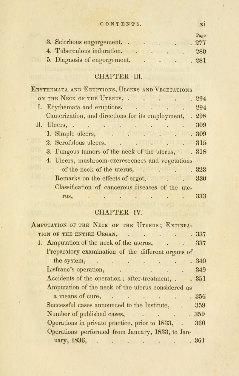 Page 3. Scirrhous engorgement, ..... 277 4. Tuberculous induration, .... 280 5. Diagnosis of engorgement, . . . .281 CHAPTER III. Erythemata and Eruptions, Ulcers and Vegetations ON the Neck of the Uterus, 294 I. Erythemata and eruptions, .... 294 Cauterization, and directions for its employment, , 298 II. Ulcers, 309 1. Simple ulcers, ...... 309 2. Scrofulous ulcers, ..... 315 3. Fungous tumors of the neck of the uterus, . 318 4. Ulcers, mushroom-excrescences and vegetations of the neck of the uterus, .... 323 Remarks on the effects of ergot, . . . 330 Classification of cancerous diseases of the ute- rus, 333 CHAPTER IV. Amputation of the Neck of the Uterus ; Extirpa- tion OF the entire Organ, 337 I. Amputation of the neck of the uterus, . . 337 Preparatory examination of the different organs of the system, 340 Lisfranc's operation, ..... 349 Accidents of the operation; after-treatment, . .351 Amputation of the neck of the uterus considered as a means of cure, ...... 356 Successful cases announced to the Institute, . 359 Number of published cases, .... 359 Operations in private practice, prior to 1833, . 360 Operations performed from January, 1833, to Jan- uary, 1836, 361