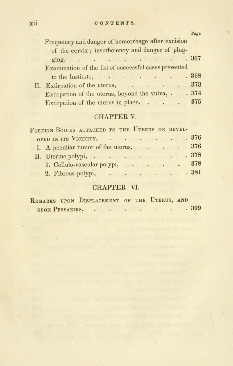 Page Frequency and danger of hemorrhage after excision of the cervix; insufficiency and danger of plug- ging, • • -367 Examination of the list of successful cases presented to the Institute, 368 II. Extirpation of the uterus, .... 373 Extirpation of the uterus, beyond the vulva, . . 374 Extirpation of the uterus in place, . . • 375 CHAPTER V. Foreign Bodies attached to the Uterus or devel- oped IN ITS Vicinity, ...... 376 I. A peculiar tumor of the uterus, . . . 376 II. Uterine polypi, 378 1. Cellulo-vascular polypi, .... 378 2. Fibrous polypi, 381 CHAPTER VI. Remarks upon Displacement of the Uterus, and UPON Pessaries, 399