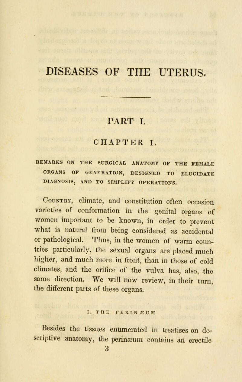 DISEASES OF THE UTERUS, PART I. CHAPTER I. REMARKS ON THE SURGICAL ANATOMY OF THE FEMALE ORGANS OF GENERATION, DESIGNED TO ELUCIDATE DIAGNOSIS, AND TO SIMPLIFY OPERATIONS. Country, climate, and constitution often occasion varieties of conformation in the genital organs of women important to be known, in order to prevent what is natural from being considered as accidental or pathological. Thus, in the women of warm coun- tries particularly, the sexual organs are placed much higher, and much more in front, than in those of cold climates, and the orifice of the vulva has, also, the same direction. We will now review, in their turn, the diiferent parts of these organs. L THE PERINEUM Besides the tissues enumerated in treatises on de- scriptive anatomy, the perineum contains an erectile 3