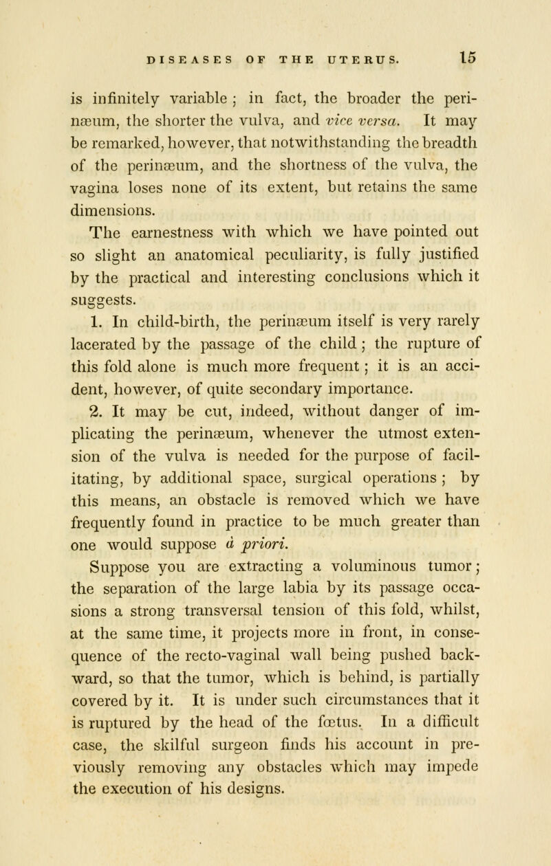 is infinitely variable ; in fact, the broader the peri- naeum, the shorter the vulva, and vice versa. It may be remarked, however, that notwithstanding the breadth of the perinaeum, and the shortness of the vulva, the vagina loses none of its extent, but retains the same dimensions. The earnestness with which we have pointed out so slight an anatomical peculiarity, is fully justified by the practical and interesting conclusions which it suggests. 1. In child-birth, the perinseum itself is very rarely lacerated by the passage of the child; the rupture of this fold alone is much more frequent; it is an acci- dent, however, of quite secondary importance. 2. It may be cut, indeed, without danger of im- plicating the perinaeum, whenever the utmost exten- sion of the vulva is needed for the purpose of facil- itating, by additional space, surgical operations ; by this means, an obstacle is removed which we have frequently found in practice to be much greater than one would suppose a pr^iori. Suppose you are extracting a voluminous tumor; the separation of the large labia by its passage occa- sions a strong transversal tension of this fold, whilst, at the same time, it projects more in front, in conse- quence of the recto-vaginal wall being pushed back- ward, so that the tumor, which is behind, is partially covered by it. It is under such circumstances that it is ruptured by the head of the fostus. In a difficult case, the skilful surgeon finds his account in pre- viously removing any obstacles which may impede the execution of his designs.