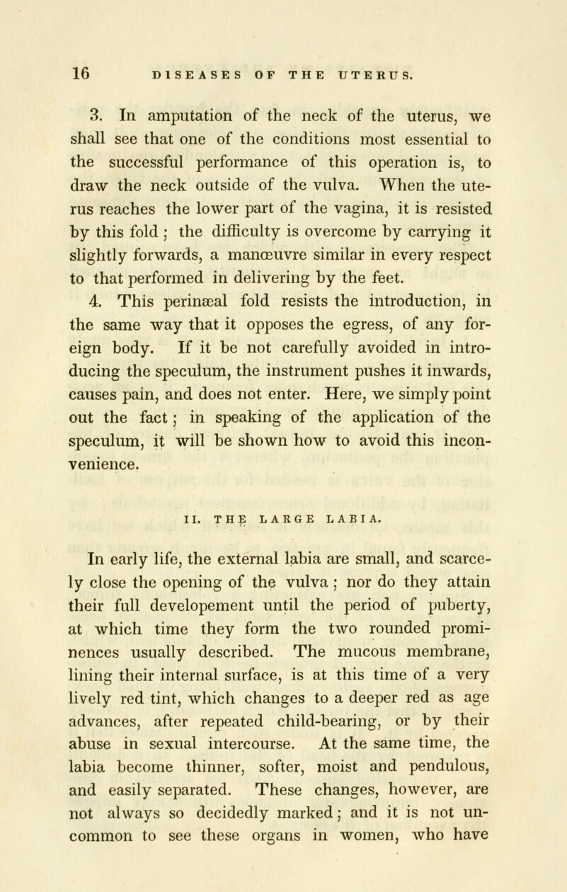 3. In amputation of the neck of the uterus, we shall see that one of the conditions most essential to the successful performance of this operation is, to draw the neck outside of the vulva. When the ute- rus reaches the lower part of the vagina, it is resisted by this fold ; the difficulty is overcome by carrying it slightly forwards, a manoeuvre similar in every respect to that performed in delivering by the feet. 4. This perinseal fold resists the introduction, in the same way that it opposes the egress, of any for- eign body. If it be not carefully avoided in intro- ducing the speculum, the instrument pushes it inwards, causes pain, and does not enter. Here, we simply point out the fact; in speaking of the application of the speculum, it will be shown how to avoid this incon- venience. II. THp LARGE LABIA. In early life, the external labia are small, and scarce- ly close the opening of the vulva; nor do they attain their full developement until the period of puberty, at which time they form the two rounded promi- nences usually described. The mucous membrane, lining their internal surface, is at this time of a very lively red tint, which changes to a deeper red as age advances, after repeated child-bearing, or by their abuse in sexual intercourse. At the same time, the labia become thinner, softer, moist and pendulous, and easily separated. These changes, however, are not always so decidedly marked; and it is not un- common to see these organs in women, who have