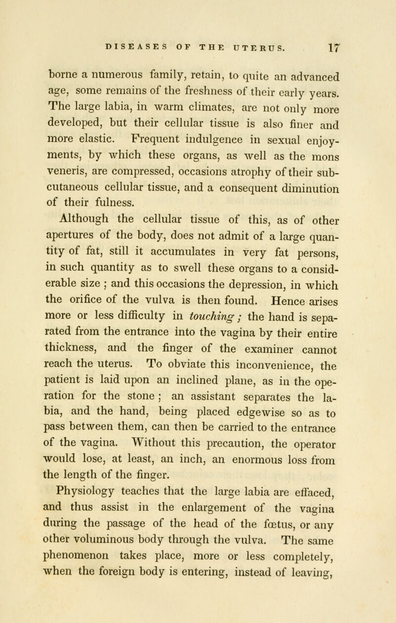 borne a numerous family, retain, to quite an advanced age, some remains of the freshness of their early years. The large labia, in warm climates, are not only more developed, but their cellular tissue is also finer and more elastic. Frequent indulgence in sexual enjoy- ments, by which these organs, as well as the mons veneris, are compressed, occasions atrophy of their sub- cutaneous cellular tissue, and a consequent diminution of their fulness. Although the cellular tissue of this, as of other apertures of the body, does not admit of a large quan- tity of fat, still it accumulates in very fat persons, in such quantity as to swell these organs to a consid- erable size ; and this occasions the depression, in which the orifice of the vulva is then found. Hence arises more or less difiiculty in touching; the hand is sepa- rated from the entrance into the vagina by their entire thickness, and the finger of the examiner cannot reach the uterus. To obviate this inconvenience, the patient is laid upon an inclined plane, as in the ope- ration for the stone ; an assistant separates the la- bia, and the hand, being placed edgewise so as to pass between them, can then be carried to the entrance of the vagina. Without this precaution, the operator would lose, at least, an inch, an enormous loss from the length of the finger. Physiology teaches that the large labia are effaced, and thus assist in the enlargement of the vagina during the passage of the head of the foBtus, or any other voluminous body through the vulva. The same phenomenon takes place, more or less completely, when the foreign body is entering, instead of leaving,