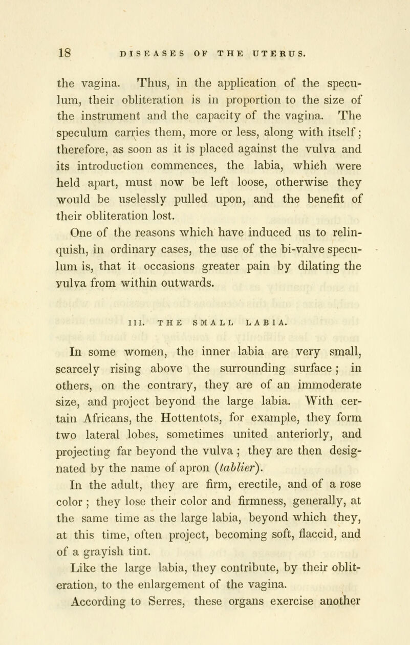 the vagina. Thus, in the application of the specu- lum, their obliteration is in proportion to the size of the instrument and the capacity of the vagina. The speculum carries them, more or less, along with itself; therefore, as soon as it is placed against the vulva and its introduction commences, the labia, which were held apart, must now be left loose, otherwise they would be uselessly pulled upon, and the benefit of their obliteration lost. One of the reasons which have induced us to relin- quish, in ordinary cases, the use of the bi-valve specu- lum is, that it occasions greater pain by dilating the vulva from within outwards. III. THE SMALL LABIA. In some women, the inner labia are very small, scarcely rising above the surrounding surface; in others, on the contrary, they are of an immoderate size, and project beyond the large labia. With cer- tain Africans, the Hottentots, for example, they form two lateral lobes, sometimes united anteriorly, and projecting far beyond the vulva ; they are then desig- nated by the name of apron (tahlier). In the adult, they are firm, erectile, and of a rose color ; they lose their color and firmness, generally, at the same time as the large labia, beyond which they, at this time, often project, becoming soft, flaccid, and of a grayish tint. Like the large labia, they contribute, by their oblit- eration, to the enlargement of the vagina. According to Serres, these organs exercise another