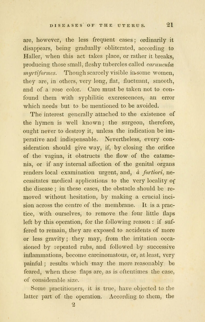 are, however, the less frequent cases; ordinarily it disappears, being gradually obliterated, according to Haller, when this act takes place, or rather it breaks, producing those small, fleshy tubercles called cariinculcB myrtifo7^mes. Though scarcely visible in^some Avomen, they are, in others, very long, flat, fluctuant, smooth, and of a rose color. Care must be taken not to con- found them with syphilitic excrescences, an error which needs but to be mentioned to be avoided. The interest generally attached to the existence of the hymen is well known; the surgeon, therefore, ought never to destroy it, unless the indication be im- perative and indispensable. Nevertheless, every con- sideration should give way, if, by closing the orifice of the vagina, it obstructs the flow of the catame- nia, or if any internal aff'ection of the genital organs renders local examination urgent, and, a fortiori, ne- cessitates medical applications to the very locality of the disease ; in these cases, the obstacle should be re- moved without hesitation, by making a crucial inci- sion across the centre of the membrane. It is a prac- tice, with ourselves, to remove the four little flaps left by this operation, for the following reason : if suf- fered to remain, they are exposed to accidents of more or less gravity; they may, from the irritation occa- sioned by repeated rubs, and followed by successive inflammations, become carcinomatous, or, at least, very painful; results which may the more reasonably be feared, when these flaps are, as is oftentimes the case, of considerable size. Some practitioners, it is true, have objected to the latter part of the operation. According to them, the 2