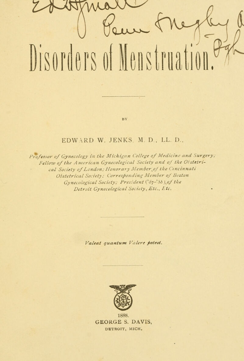 jisdrifirsolleistriiation.^ EDWARD W. JENKS, M. D . LL. D., Fro/essor of Gynecology in the Michigan College of Medicine and Surgery. Fellow of the American Gynecological Society and of the Otstetri- cal Society of London; Honorary Member j)f the Cincinnati Obstetrical Society; Corresponding Member of Boston Gynecological Society; President {'S^-6ii )jof the Detroit Gynecological Society^ Etc.^ Etc. Valeat quantum Valere potest. 1888. GEORGE S. DAVIS, DETROIT, MICH.