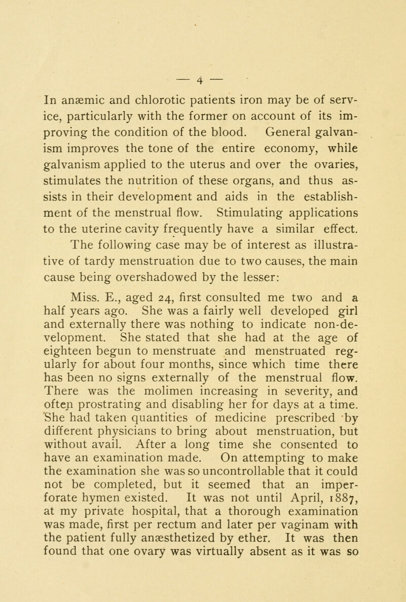 ice, particularly with the former on account of its im- proving the condition of the blood. General galvan- ism improves the tone of the entire economy, while galvanism applied to the uterus and over the ovaries, stimulates the nutrition of these organs, and thus as- sists in their development and aids in the establish- ment of the menstrual flow. Stimulating applications to the uterine cavity frequently have a similar effect. The following case may be of interest as illustra- tive of tardy menstruation due to two causes, the main cause being overshadowed by the lesser: Miss. E., aged 24, first consulted me two and a half years ago. She was a fairly well developed girl and externally there was nothing to indicate non-de- velopment. She stated that she had at the age of eighteen begun to menstruate and menstruated reg- ularly for about four months, since which time there has been no signs externally of the menstrual flow. There was the molimen increasing in severity, and often prostrating and disabling her for days at a time. She had taken quantities of medicine prescribed by different physicians to bring about menstruation, but without avail. After a long time she consented to have an examination made. On attempting to make the examination she was so uncontrollable that it could not be completed, but it seemed that an imper- forate hymen existed. It was not until April, 1887, at my private hospital, that a thorough examination was made, first per rectum and later per vaginam with the patient fully anaesthetized by ether. It was then found that one ovary was virtually absent as it was so