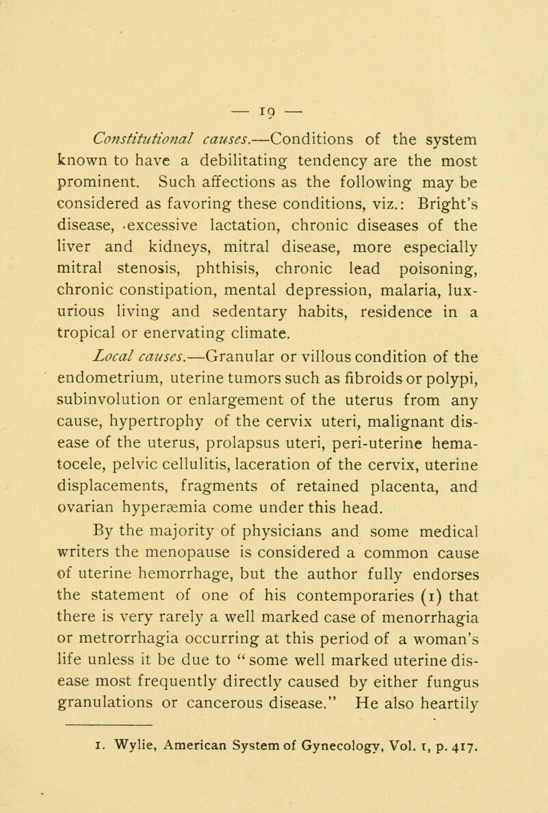 Constitutional causes.—Conditions of the system known to have a debiUtating tendency are the most prominent. Such affections as the following may be considered as favoring these conditions, viz.: Bright's disease, -excessive lactation, chronic diseases of the liver and kidneys, mitral disease, more especially mitral stenosis, phthisis, chronic lead poisoning, chronic constipation, mental depression, malaria, lux- urious living and sedentary habits, residence in a tropical or enervating climate. Local causes.—Granular or villous condition of the endometrium, uterine tumors such as fibroids or polypi, subinvolution or enlargement of the uterus from any cause, hypertrophy of the cervix uteri, malignant dis- ease of the uterus, prolapsus uteri, peri-uterine hema- tocele, pelvic cellulitis, laceration of the cervix, uterine displacements, fragments of retained placenta, and ovarian hyperaemia come under this head. By the majority of physicians and some medical writers the menopause is considered a common cause of uterine hemorrhage, but the author fully endorses the statement of one of his contemporaries (i) that there is very rarely a well marked case of menorrhagia or metrorrhagia occurring at this period of a woman's life unless it be due to  some well marked uterine dis- ease most frequently directly caused by either fungus granulations or cancerous disease. He also heartily I. Wylie, American System of Gynecology, Vol. t, p. 417.