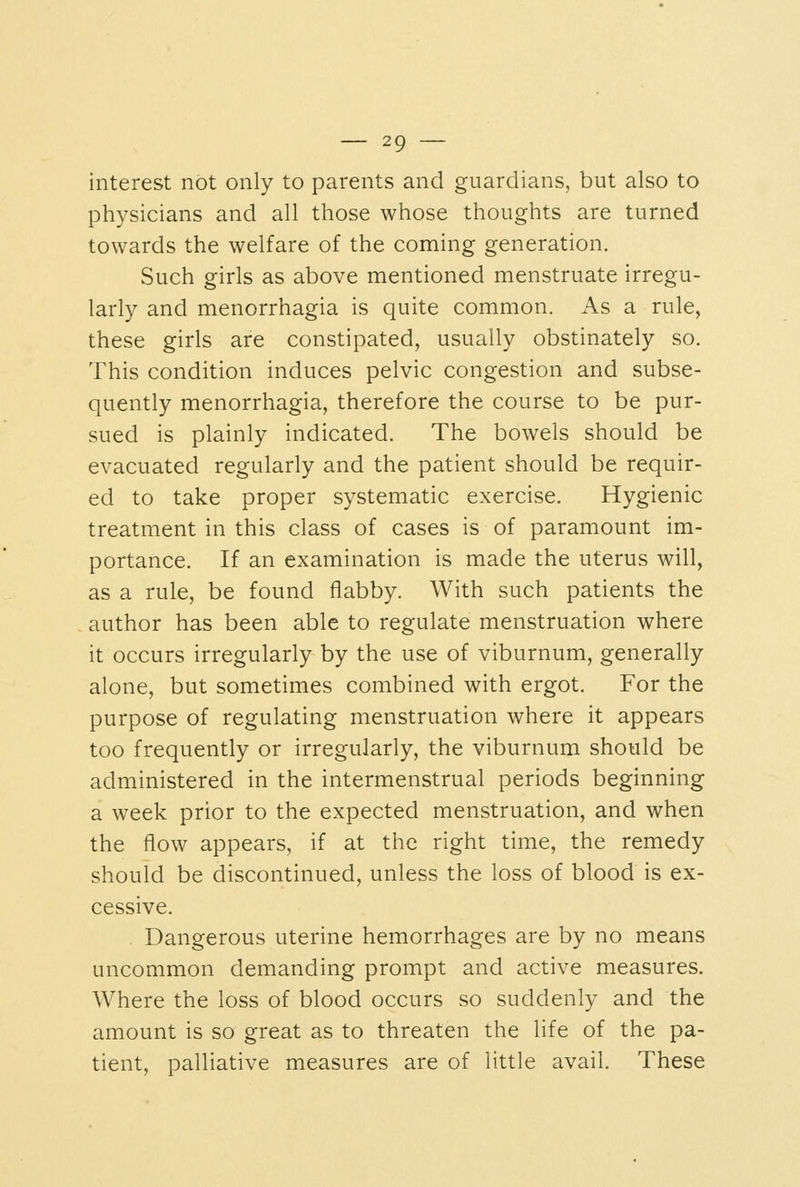 interest not only to parents and guardians, but also to physicians and all those whose thoughts are turned towards the welfare of the coming generation. Such girls as above mentioned menstruate irregu- larly and menorrhagia is quite common. As a rule, these girls are constipated, usually obstinately so. This condition induces pelvic congestion and subse- quently menorrhagia, therefore the course to be pur- sued is plainly indicated. The bowels should be evacuated regularly and the patient should be requir- ed to take proper systematic exercise. Hygienic treatment in this class of cases is of paramount im- portance. If an examination is made the uterus will, as a rule, be found flabby. With such patients the author has been able to regulate menstruation where it occurs irregularly by the use of viburnum, generally alone, but sometimes combined with ergot. For the purpose of regulating menstruation where it appears too frequently or irregularly, the viburnum should be administered in the intermenstrual periods beginning a week prior to the expected menstruation, and when the flow appears, if at the right time, the remedy should be discontinued, unless the loss of blood is ex- cessive. . Dangerous uterine hemorrhages are by no means uncommon demanding prompt and active measures. Where the loss of blood occurs so suddenly and the amount is so great as to threaten the life of the pa- tient, palliative measures are of little avail. These