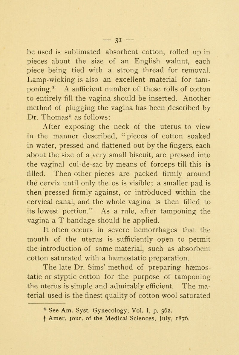 be used is sublimated absorbent cotton, rolled up in pieces about the size of an English walnut, each piece being tied with a strong thread for removal. Lamp-wicking is also an excellent material for tam- poning.* A sufficient number of these rolls of cotton to entirely fill the vagina should be inserted. Another method of plugging the vagina has been described by Dr. Thomasf as follows: After exposing the neck of the uterus to view in the manner described,  pieces of cotton soaked in water, pressed and flattened out by the fingers, each about the size of a very small biscuit, are pressed into the vaginal cul-de-sac by means of forceps till this is filled. Then other pieces are packed firmly around the cervix until only the os is visible; a smaller pad is then pressed firmly against, or introduced within the cervical canal, and the whole vagina is then filled to its lowest portion. As a rule, after tamponing the vagina a T bandage should be applied. It often occurs in severe hemorrhages that the mouth of the uterus is sufficiently open to permit the introduction of some material, such as absorbent cotton saturated with a haemostatic preparation. The late Dr. Sims' method of preparing haemos- tatic or styptic cotton for the purpose of tamponing the uterus is simple and admirably efficient. The ma- terial used is the finest quality of cotton wool saturated * See Am. Syst, Gynecology, Vol. I, p. 362. f Amer. jour, of the Medical Sciences, July, 1876.