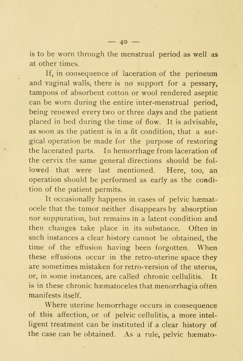 is to be worn through the menstrual period as well as at other times. If, in consequence of laceration of the perineum and vaginal walls, there is no support for a pessary, tampons of absorbent cotton or wool rendered aseptic can be worn during the entire inter-menstrual period, being renewed every two or three days and the patient placed in bed during the time of flow. It is advisable, as soon as the patient is in a fit condition, that a sur- gical operation be made for the purpose of restoring the lacerated parts. In hemorrhage from laceration of the cervix the same general directions should be fol- lowed that were last mentioned. Here, too, an operation should be performed as early as the condi- tion of the patient permits. It occasionally happens in cases of pelvic haemat- ocele that the tumor neither disappears by absorption nor suppuration, but remains in a latent condition and then changes take place in its substance. Often in such instances a clear history cannot be obtained, the time of the effusion having been forgotten. When these effusions occur in the retro-uterine space they are sometimes mistaken for retro-version of the uterus, or, in some instances, are called chronic cellulitis. It is in these chronic haematoceles that menorrhagia often manifests itself. Where uterine hemorrhage occurs in consequence of this affection, or of pelvic cellulitis, a more intel- ligent treatment can be instituted if a clear history of the case can be obtained. As a rule, pelvic haemato-