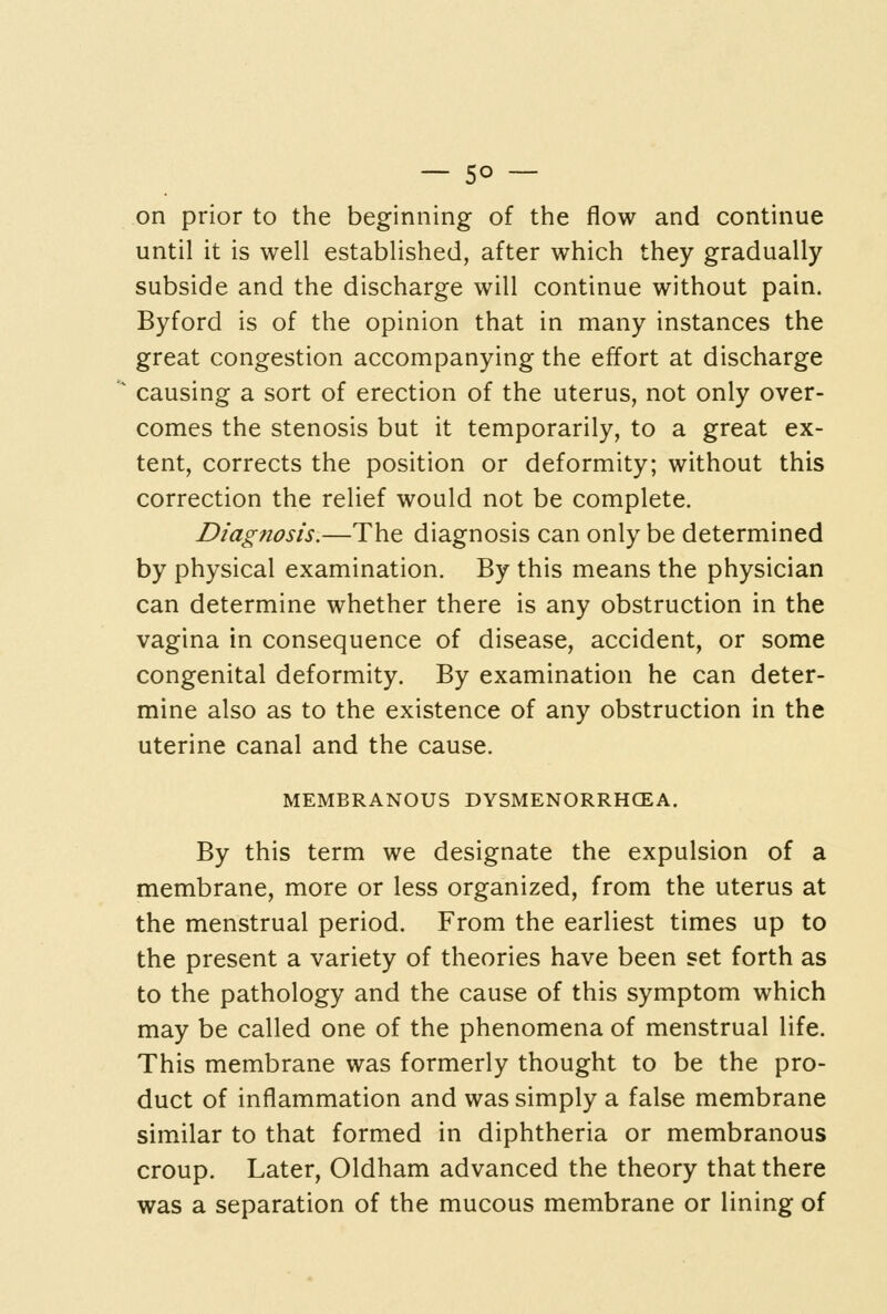 — so- on prior to the beginning of the flow and continue until it is well established, after which they gradually subside and the discharge will continue without pain. Byford is of the opinion that in many instances the great congestion accompanying the effort at discharge causing a sort of erection of the uterus, not only over- comes the stenosis but it temporarily, to a great ex- tent, corrects the position or deformity; without this correction the relief would not be complete. Diagnosis.—The diagnosis can only be determined by physical examination. By this means the physician can determine whether there is any obstruction in the vagina in consequence of disease, accident, or some congenital deformity. By examination he can deter- mine also as to the existence of any obstruction in the uterine canal and the cause. MEMBRANOUS DYSMENORRHCEA. By this term we designate the expulsion of a membrane, more or less organized, from the uterus at the menstrual period. From the earliest times up to the present a variety of theories have been set forth as to the pathology and the cause of this symptom which may be called one of the phenomena of menstrual life. This membrane was formerly thought to be the pro- duct of inflammation and was simply a false membrane similar to that formed in diphtheria or membranous croup. Later, Oldham advanced the theory that there was a separation of the mucous membrane or lining of