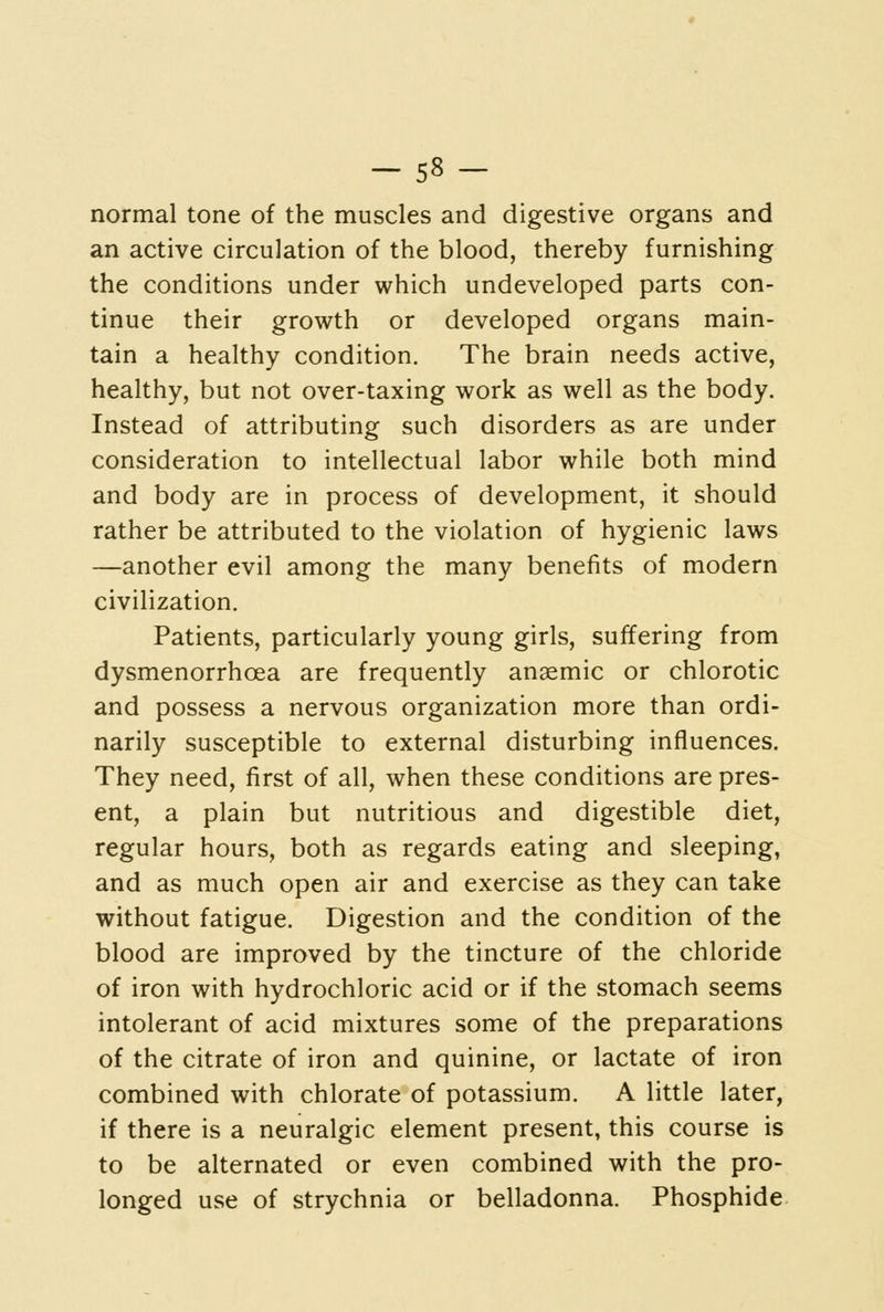 -58- normal tone of the muscles and digestive organs and an active circulation of the blood, thereby furnishing the conditions under which undeveloped parts con- tinue their growth or developed organs main- tain a healthy condition. The brain needs active, healthy, but not over-taxing work as well as the body. Instead of attributing such disorders as are under consideration to intellectual labor while both mind and body are in process of development, it should rather be attributed to the violation of hygienic laws —another evil among the many benefits of modern civilization. Patients, particularly young girls, suffering from dysmenorrhoea are frequently anaemic or chlorotic and possess a nervous organization more than ordi- narily susceptible to external disturbing influences. They need, first of all, when these conditions are pres- ent, a plain but nutritious and digestible diet, regular hours, both as regards eating and sleeping, and as much open air and exercise as they can take without fatigue. Digestion and the condition of the blood are improved by the tincture of the chloride of iron with hydrochloric acid or if the stomach seems intolerant of acid mixtures some of the preparations of the citrate of iron and quinine, or lactate of iron combined with chlorate of potassium. A little later, if there is a neuralgic element present, this course is to be alternated or even combined with the pro- longed use of strychnia or belladonna. Phosphide