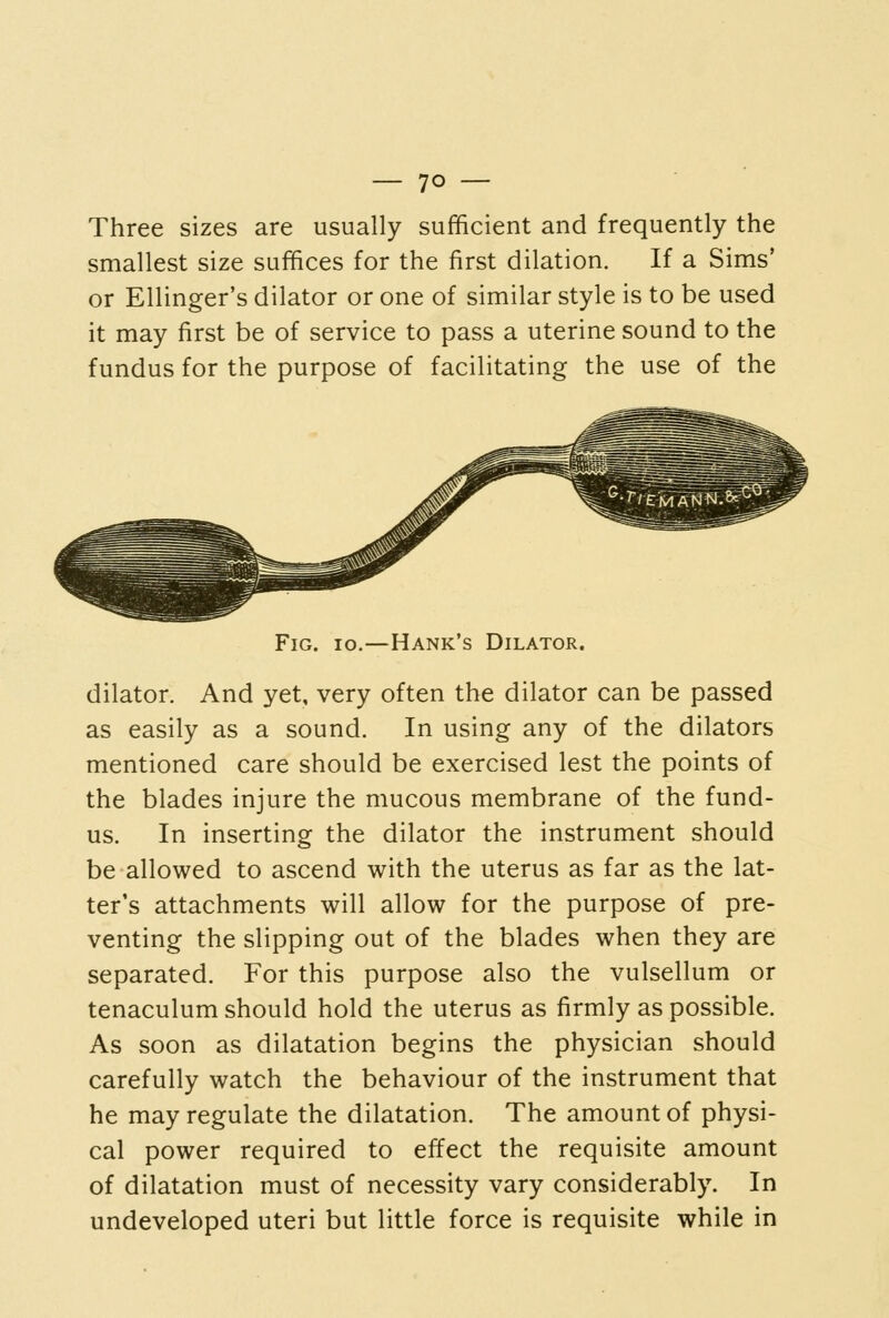 Three sizes are usually sufficient and frequently the smallest size suffices for the first dilation. If a Sims' or Ellinger's dilator or one of similar style is to be used it may first be of service to pass a uterine sound to the fundus for the purpose of facilitating the use of the Fig. io.—Hank's Dilator. dilator. And yet, very often the dilator can be passed as easily as a sound. In using any of the dilators mentioned care should be exercised lest the points of the blades injure the mucous membrane of the fund- us. In inserting the dilator the instrument should be allowed to ascend with the uterus as far as the lat- ter's attachments will allow for the purpose of pre- venting the slipping out of the blades when they are separated. For this purpose also the vulsellum or tenaculum should hold the uterus as firmly as possible. As soon as dilatation begins the physician should carefully watch the behaviour of the instrument that he may regulate the dilatation. The amount of physi- cal power required to effect the requisite amount of dilatation must of necessity vary considerably. In undeveloped uteri but little force is requisite while in