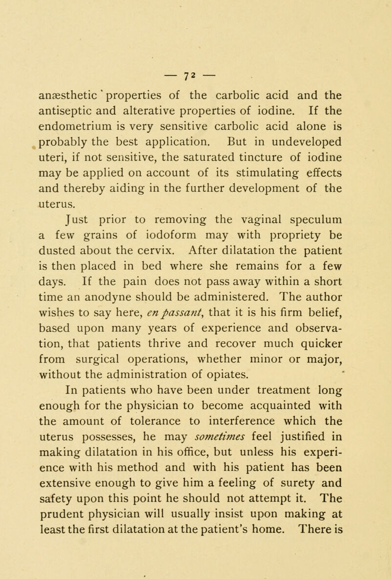 anaesthetic * properties of the carboHc acid and the antiseptic and alterative properties of iodine. If the endometrium is very sensitive carbolic acid alone is probably the best application. But in undeveloped uteri, if not sensitive, the saturated tincture of iodine may be applied on account of its stimulating effects and thereby aiding in the further development of the uterus. Just prior to removing the vaginal speculum a few grains of iodoform may with propriety be dusted about the cervix. After dilatation the patient is then placed in bed where she remains for a few days. If the pain does not pass away within a short time an anodyne should be administered. The author wishes to say here, en passant, that it is his firm belief, based upon many years of experience and observa- tion, that patients thrive and recover much quicker from surgical operations, whether minor or major, without the administration of opiates. In patients who have been under treatment long enough for the physician to become acquainted with the amount of tolerance to interference which the uterus possesses, he may sometiines feel justified in making dilatation in his office, but unless his experi- ence with his method and with his patient has been extensive enough to give him a feeling of surety and safety upon this point he should not attempt it. The prudent physician will usually insist upon making at least the first dilatation at the patient's home. There is