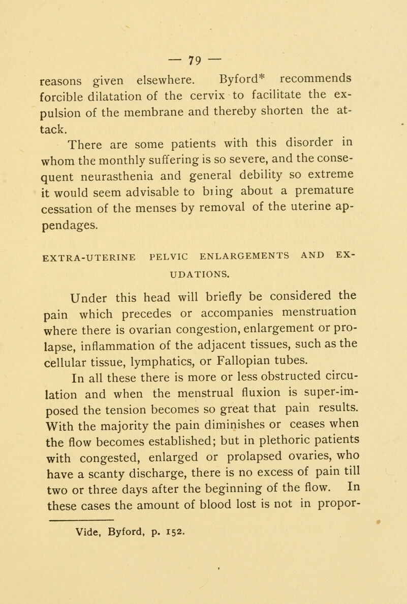 reasons given elsewhere. Byford* recommends forcible dilatation of the cervix to facilitate the ex- pulsion of the membrane and thereby shorten the at- tack. There are some patients with this disorder in whom the monthly suffering is so severe, and the conse- quent neurasthenia and general debility so extreme it would seem advisable to biing about a premature cessation of the menses by removal of the uterine ap- pendages. EXTRA-UTERINE PELVIC ENLARGEMENTS AND EX- UDATIONS. Under this head will briefly be considered the pain which precedes or accompanies menstruation where there is ovarian congestion, enlargement or pro- lapse, inflammation of the adjacent tissues, such as the cellular tissue, lymphatics, or Fallopian tubes. In all these there is more or less obstructed circu- lation and when the menstrual fluxion is super-im- posed the tension becomes so great that pain results. With the majority the pain diminishes or ceases when the flow becomes established; but in plethoric patients with congested, enlarged or prolapsed ovaries, who have a scanty discharge, there is no excess of pain till two or three days after the beginning of the flow. In these cases the amount of blood lost is not in propor- Vide, Byford, p. 152.