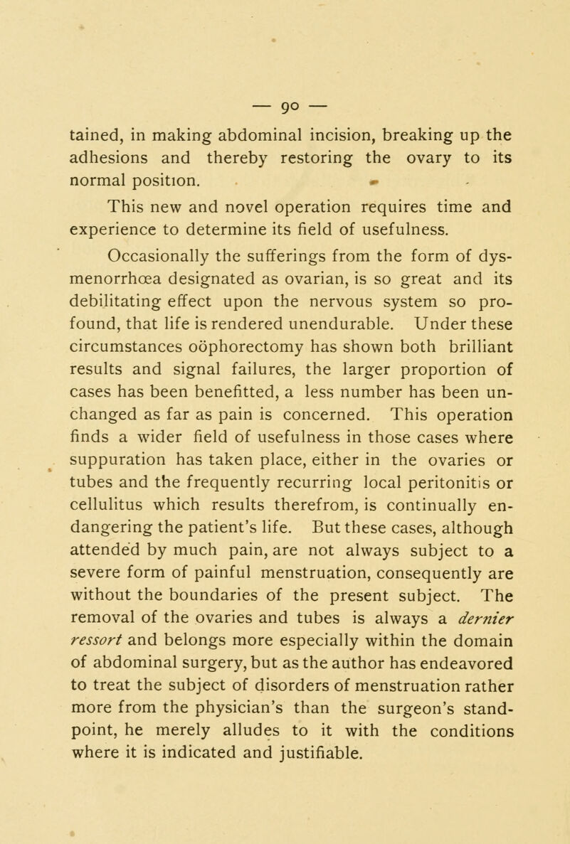 tained, in making abdominal incision, breaking up the adhesions and thereby restoring the ovary to its normal position. This new and novel operation requires time and experience to determine its field of usefulness. Occasionally the sufferings from the form of dys- menorrhoea designated as ovarian, is so great and its debilitating effect upon the nervous system so pro- found, that life is rendered unendurable. Under these circumstances oophorectomy has shown both brilliant results and signal failures, the larger proportion of cases has been benefitted, a less number has been un- changed as far as pain is concerned. This operation finds a wider field of usefulness in those cases where suppuration has taken place, either in the ovaries or tubes and the frequently recurring local peritonitis or cellulitus which results therefrom, is continually en- dangering the patient's life. But these cases, although attended by much pain, are not always subject to a severe form of painful menstruation, consequently are without the boundaries of the present subject. The removal of the ovaries and tubes is always a dernier ressort and belongs more especially within the domain of abdominal surgery, but as the author has endeavored to treat the subject of disorders of menstruation rather more from the physician's than the surgeon's stand- point, he merely alludes to it with the conditions where it is indicated and justifiable.