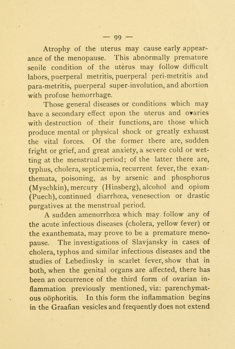 Atrophy of the uterus may cause early appear- ance of the menopause. This abnormally premature senile condition of the uterus may follow difficult labors, puerperal metritis, puerperal peri-metritis and para-metritis, puerperal super-involution, and abortion with profuse hemorrhage. Those general diseases or conditions which may have a secondary effect upon the uterus and OYaries with destruction of their functions, are those which produce mental or physical shock or greatly exhaust the vital forces. Of the former there are, sudden fright or grief, and great anxiety, a severe cold or wet- ting at the menstrual period; of the latter there are, typhus, cholera, septicaemia, recurrent fever, the exan- themata, poisoning, as by arsenic and phosphorus (Myschkin), mercury (Hinsberg), alcohol and opium (Puech), continued diarrhoea, venesection or drastic purgatives at the menstrual period. A sudden amenorrhoea which may follow any of the acute infectious diseases (cholera, yellow fever) or the exanthemata, may prove to be a premature meno- pause. The investigations of Slavjansky in cases of cholera, typhus and similar infectious diseases and the studies of Lebedinsky in scarlet fever, show that in both, when the genital organs are affected, there has been an occurrence of the third form of ovarian in- flammation previously mentioned, viz: parenchymat- ous oophoritis. In this form the inflammation begins in the Graafian vesicles and frequently does not extend