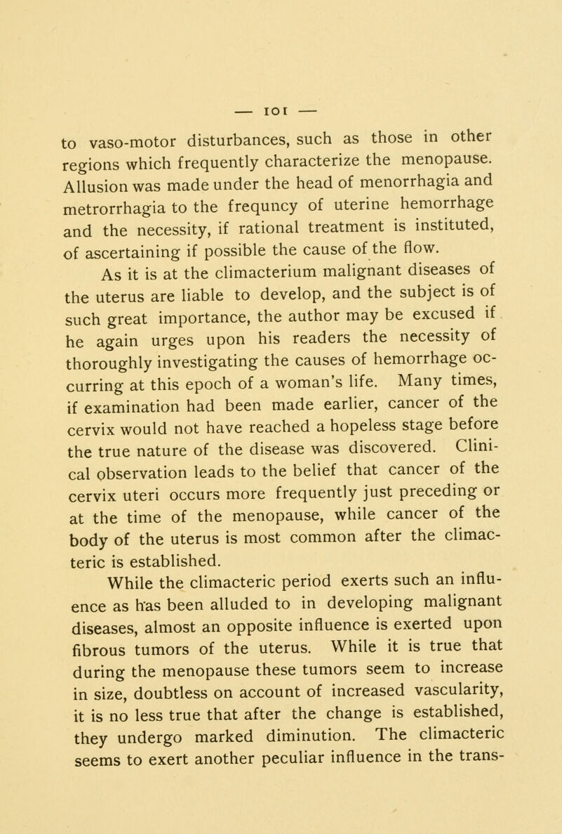 to vaso-motor disturbances, such as those in other regions which frequently characterize the menopause. Allusion was made under the head of menorrhagia and metrorrhagia to the frequncy of uterine hemorrhage and the necessity, if rational treatment is instituted, of ascertaining if possible the cause of the flow. As it is at the climacterium malignant diseases of the uterus are liable to develop, and the subject is of such great importance, the author may be excused if he again urges upon his readers the necessity of thoroughly investigating the causes of hemorrhage oc- curring at this epoch of a woman's life. Many times, if examination had been made earlier, cancer of the cervix would not have reached a hopeless stage before the true nature of the disease was discovered. Clini- cal observation leads to the belief that cancer of the cervix uteri occurs more frequently just preceding or at the time of the menopause, while cancer of the body of the uterus is most common after the climac- teric is established. While the climacteric period exerts such an influ- ence as has been alluded to in developing malignant diseases, almost an opposite influence is exerted upon fibrous tumors of the uterus. While it is true that during the menopause these tumors seem to increase in size, doubtless on account of increased vascularity, it is no less true that after the change is established, they undergo marked diminution. The climacteric seems to exert another peculiar influence in the trans-