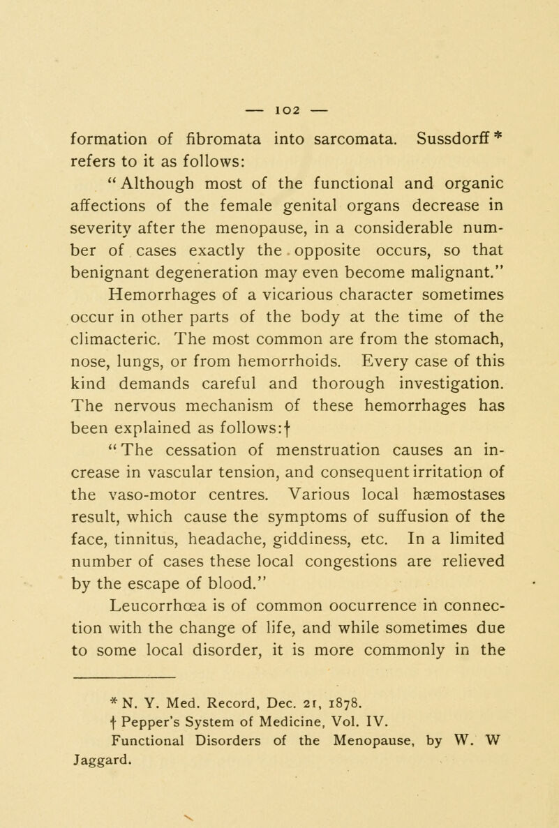 formation of fibromata into sarcomata. SussdorfF* refers to it as follows: Although most of the functional and organic affections of the female genital organs decrease in severity after the menopause, in a considerable num- ber of cases exactly the opposite occurs, so that benignant degeneration may even become malignant. Hemorrhages of a vicarious character sometimes occur in other parts of the body at the time of the climacteric. The most common are from the stomach, nose, lungs, or from hemorrhoids. Every case of this kind demands careful and thorough investigation. The nervous mechanism of these hemorrhages has been explained as follows:f The cessation of menstruation causes an in- crease in vascular tension, and consequent irritation of the vaso-motor centres. Various local haemostases result, which cause the symptoms of suffusion of the face, tinnitus, headache, giddiness, etc. In a limited number of cases these local congestions are relieved by the escape of blood. Leucorrhoea is of common oocurrence in connec- tion with the change of life, and while sometimes due to some local disorder, it is more commonly in the *N. Y. Med. Record, Dec. 2r, 1878. f Pepper's System of Medicine, Vol. IV. Functional Disorders of the Menopause, by W. W Jaggard.