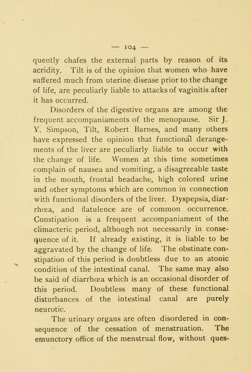 quently chafes the external parts by reason of its acridity. Tilt is of the opinion that women who have suffered much from uterine disease prior to the change of life, are peculiarly liable to attacks of vaginitis after it has occurred. Disorders of the digestive organs are among the frequent accompaniaments of the menopause. Sir J. Y. Simpson, Tilt, Robert Barnes, and many others have expressed the opinion that functional derange- ments of the liver are peculiarly liable to occur with the change of life. Women at this time sometimes complain of nausea and vomiting, a disagreeable taste in the mouth, frontal headache, high colored urine and other symptoms which are common in connection with functional disorders of the liver. Dyspepsia, diar- rhoea, and flatulence are of common occurrence. Constipation is a frequent accompaniament of the climacteric period, although not necessarily in conse- quence of it. If already existing, it is liable to be aggravated by the change of life. The obstinate con- stipation of this period is doubtless due to an atonic condition of the intestinal canal. The same may also be said of diarrhoea which is an occasional disorder of this period. Doubtless many of these functional disturbances of the intestinal canal are purely neurotic. The urinary organs are often disordered in con- sequence of the cessation of menstruation. The emunctory office of the menstrual flow, without ques-