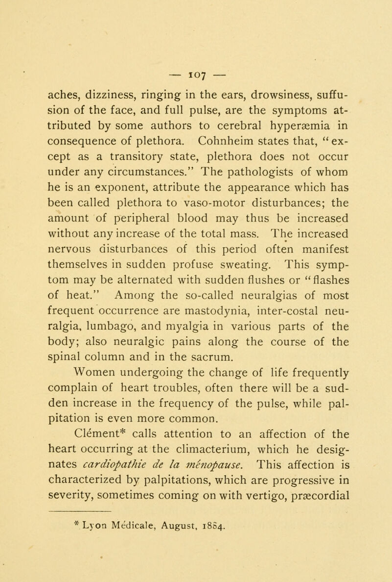 aches, dizziness, ringing in the ears, drowsiness, suffu- sion of the face, and full pulse, are the symptoms at- tributed by some authors to cerebral hyperaemia in consequence of plethora. Cohnheim states that,  ex- cept as a transitory state, plethora does not occur under any circumstances. The pathologists of whom he is an exponent, attribute the appearance which has been called plethora to vaso-motor disturbances; the amount of peripheral blood may thus be increased without any increase of the total mass. The increased nervous disturbances of this period often manifest themselves in sudden profuse sweating. This symp- tom may be alternated with sudden flushes or flashes of heat. Among the so-called neuralgias of most frequent occurrence are mastodynia, inter-costal neu- ralgia, lumbago, and myalgia in various parts of the body; also neuralgic pains along the course of the spinal column and in the sacrum. Women undergoing the change of life frequently complain of heart troubles, often there will be a sud- den increase in the frequency of the pulse, while pal- pitation is even more common. Clement* calls attention to an affection of the heart occurring at the climacterium, which he desig- nates cardiopathie de la menopaKse. This affection is characterized by palpitations, which are progressive in severity, sometimes coming on with vertigo, praecordial Lyon Medicale, August, 1804.