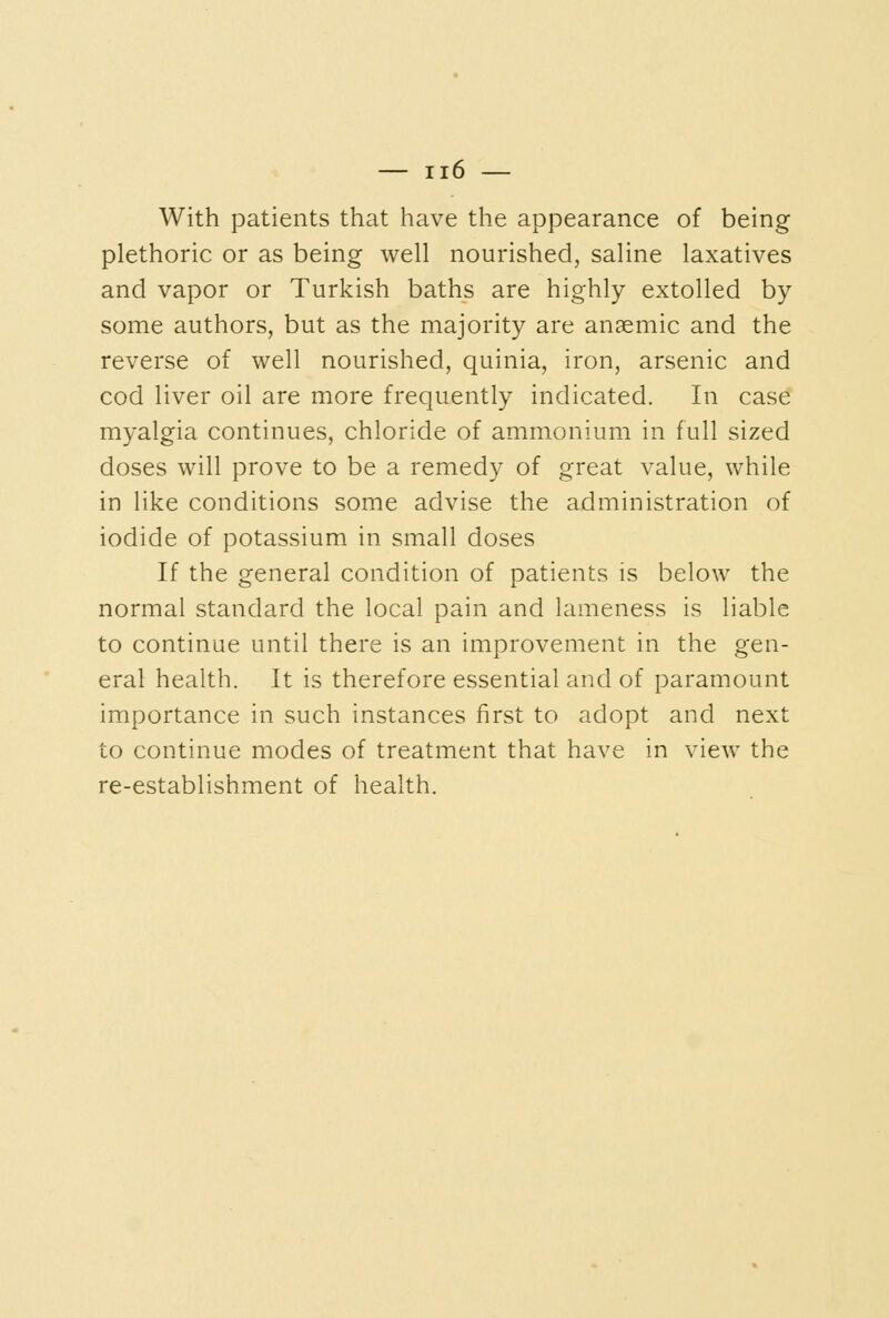 With patients thiat have the appearance of being plethoric or as being well nourished, saline laxatives and vapor or Turkish baths are highly extolled by some authors, but as the majority are anaemic and the reverse of well nourished, quinia, iron, arsenic and cod liver oil are more frequently indicated. In case myalgia continues, chloride of ammonium in full sized doses will prove to be a remedy of great value, while in like conditions some advise the administration of iodide of potassium in small doses If the general condition of patients is below the normal standard the local pain and lameness is liable to continue until there is an improvement in the gen- eral health. It is therefore essential and of paramount importance in such instances first to adopt and next to continue modes of treatment that have in view the re-establishment of health.