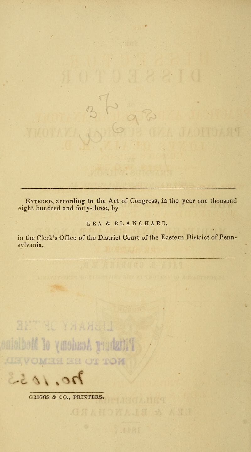 Entered, according to the Act of Congress, in the year one thousand eight hundred and forty-three, by LEA & BLANCHARD, in the Clerk's Office of the District Court of the Eastern District of Penn- sylvania. ^ v »<*€< GRIGGS & CO., PRINTERS.