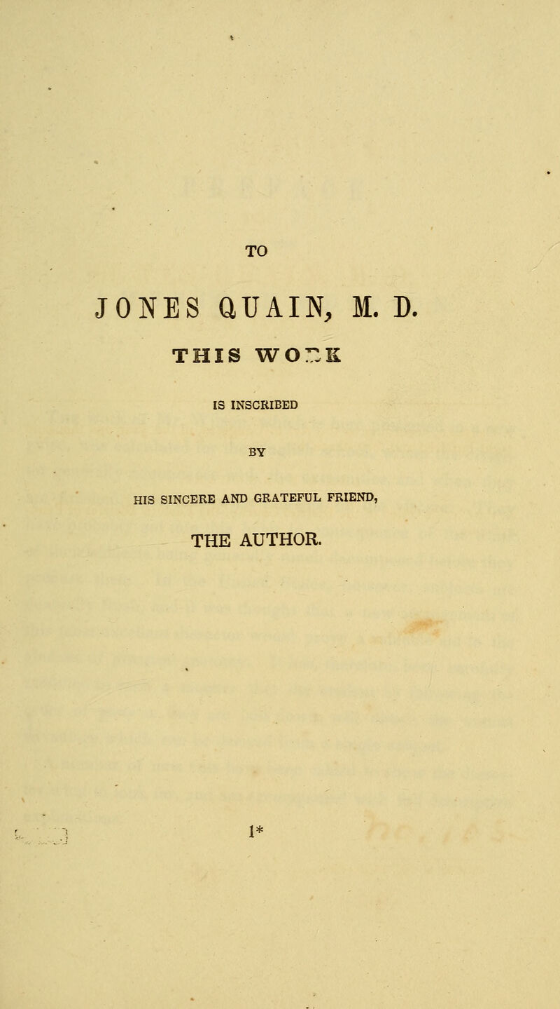 TO JONES aUAIN, M. D. THIS WOT.K IS INSCRIBED BY HIS SINCERE AND GRATEFUL FRIEND, THE AUTHOR. 1*