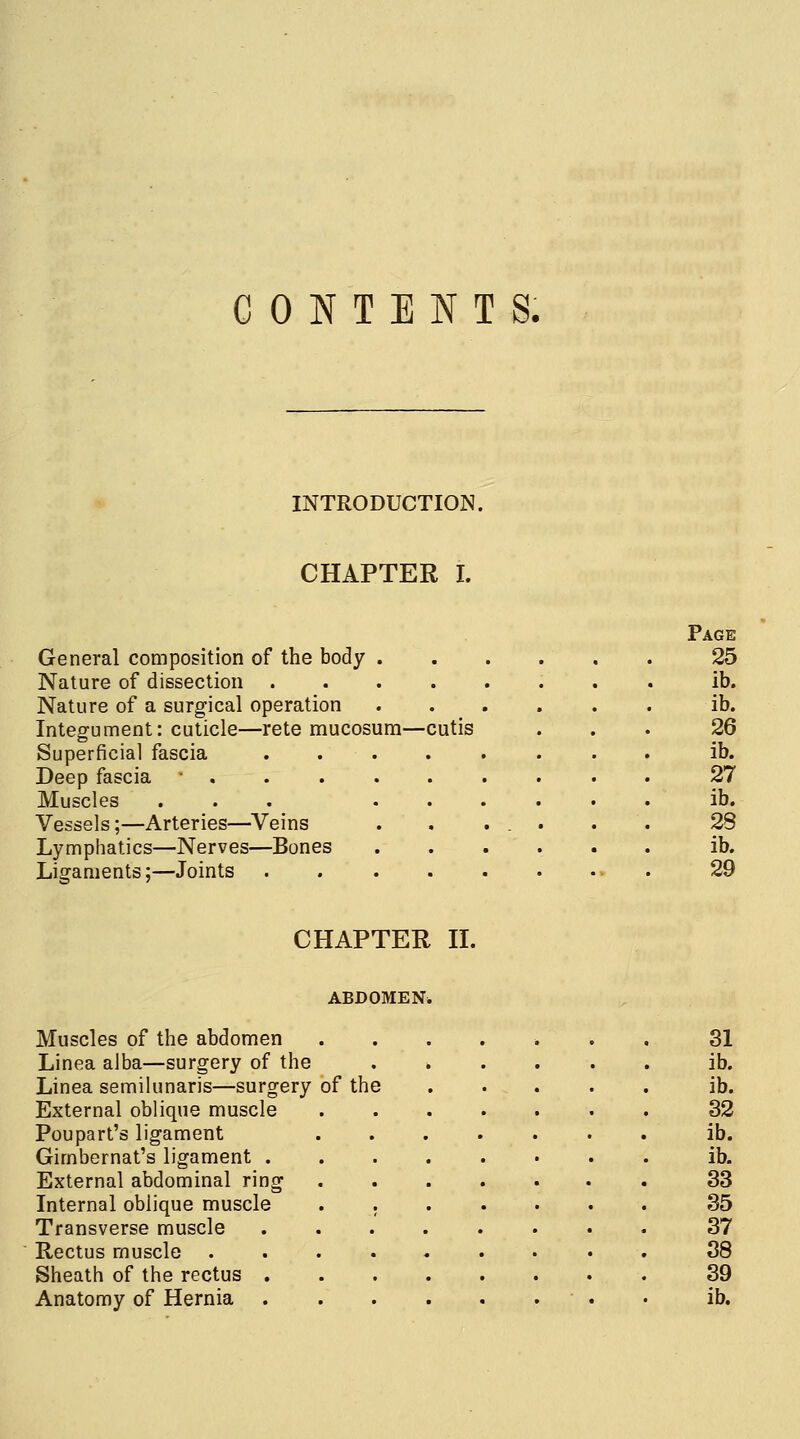 CONTENTS. INTRODUCTION. CHAPTER I. General composition of the body . Nature of dissection .... Nature of a surgical operation Integument: cuticle—rete mucosum—cutis Superficial fascia .... Deep fascia -,.... Muscles ... . . Vessels;—Arteries—Veins Lymphatics—Nerves—Bones Ligaments; -Joints Page 25 ib. ib. 26 ib. 27 ib. 28 ib. 29 CHAPTER II. ABDOMEN. Muscles of the abdomen Linea aJba—surgery of the Linea semilunaris—surgery of the External oblique muscle Poupart's ligament Gimbernat's ligament . External abdominal ring Internal oblique muscle Transverse muscle Rectus muscle Sheath of the rectus . 31 ib. ib. 32 ib. ib. 33 35 37 38 39