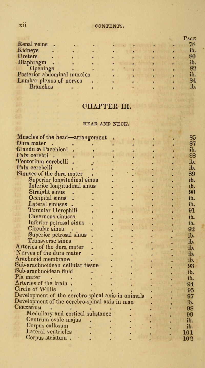 Page Renal veins . « • • • 78 Kidneys • • • • ib. Ureters • • • • * 80 Diaphragm . . • . . i ib. Openings • . . . 82 Posterior abdominal muscles ib. Lumbar plexus of nerves 84 Branches . . . - ib. CHAPTER III. HEAD AND NECK. Muscles of the head—arrangement Dura mater . Glandules Pacchioni . Falx cerebri . Tentorium cerebelli . Falx cerebelli Sinuses of the dura mater Superior longitudinal sinus Inferior longitudinal sinus Straight sinus Occipital sinus . Lateral sinuses . Torcular Herophili Cavernous sinuses Inferior petrosal sinus Circular sinus Superior petrosal sinus . Transverse sinus Arteries of the dura mater Nerves of the dura mater Arachnoid membrane Sub-arachnoidean cellular tissue Sub-arachnoidean fluid Pia mater Arteries of the brain . Circle of Willis Development of the cerebro-spinal axis in animals Development of the cerebro-spinal axis in man Cerebrum .... Medullary and cortical substance Centrum ovale majus Corpus callosum Lateral ventricles Corpus striatum . 85 87 ib. 88 ib. ib. 89 ib. ib. 90 ib. ib. 91 ib. ib. 92 ib. ib. ib. ib. ib. 93 ib. ib. 94 95 97 ib. 98 99 ib. ib. 101 102