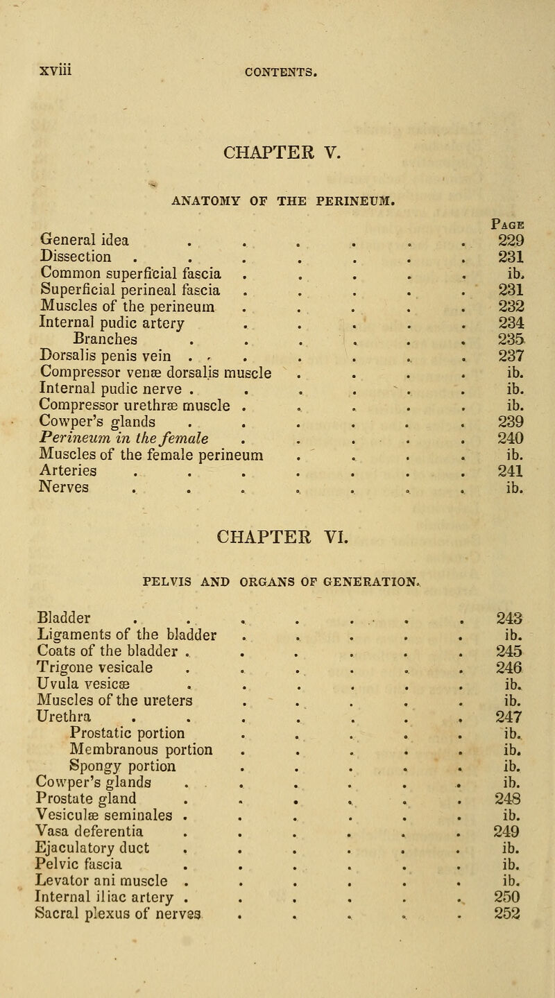 CHAPTER V. ANATOMY OF THE PERINEUM. General idea Dissection Common superficial fascia Superficial perineal fascia Muscles of the perineum Internal pudic artery Branches Dorsal is penis vein . • Compressor vense dorsalis muscle Internal pudic nerve . Compressor urethra? muscle . Cowper's glands Perineum in the female Muscles of the female perineum Arteries Nerves Page 229 231 ib, 231 232 234 235 237 ib. ib. ib. 239 240 ib. 241 ib. CHAPTER VI. PELVIS AND ORGANS OF GENERATION, Bladder Ligaments of the bladder Coats of the bladder . Trigone vesicale Uvula vesica? Muscles of the ureters Urethra Prostatic portion Membranous portion Spongy portion Cowper's glands Prostate gland Vesiculse seminales Vasa deferentia Ejaculatory duct Pelvic fascia Levator ani muscle Internal iliac artery Sacral plexus of nerves 243 ib. 245 246 ib. ib. 247 ib. ib. ib. ib. 248 ib. 249 ib. ib. ib. 250 252