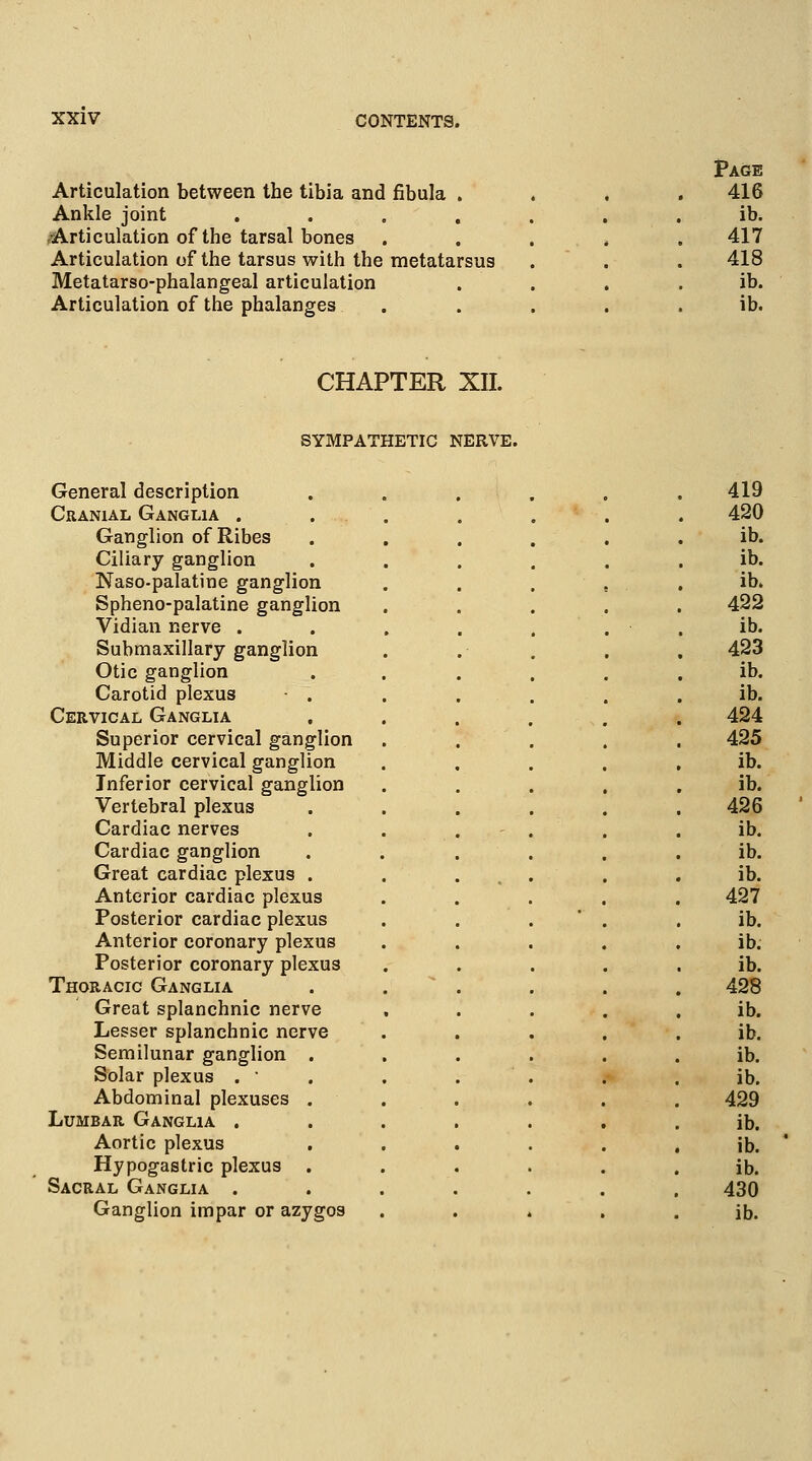 Articulation between the tibia and fibula . Ankle joint .... -Articulation of the tarsal bones Articulation of the tarsus with the metatarsus Metatarso-phalangeal articulation Articulation of the phalanges Page 416 ib. 417 418 ib. ib. CHAPTER XII. SYMPATHETIC NERVE. General description 419 Cranial Ganglia . 420 Ganglion of Ribes ib. Ciliary ganglion ib. Naso-palatine ganglion ib. Spheno-palatine ganglion 422 Vidian nerve . ib. Submaxillary ganglion 423 Otic ganglion ib. Carotid plexus - . ib. Cervical Ganglia 424 Superior cervical ganglion 425 Middle cervical ganglion ib. Inferior cervical ganglion ib. Vertebral plexus 426 Cardiac nerves , ib. Cardiac ganglion ib. Great cardiac plexus . ib. Anterior cardiac plexus 427 Posterior cardiac plexus ib. Anterior coronary plexus ib. Posterior coronary plexus ib. Thoracic Ganglia 428 Great splanchnic nerve ib. Lesser splanchnic nerve ib. Semilunar ganglion . ib. Solar plexus .  ib. Abdominal plexuses . 429 Lumbar Ganglia . ib. Aortic plexus ib. Hypogastric plexus . ib. Sacral Ganglia . 430 Ganglion impar or azygos ib.