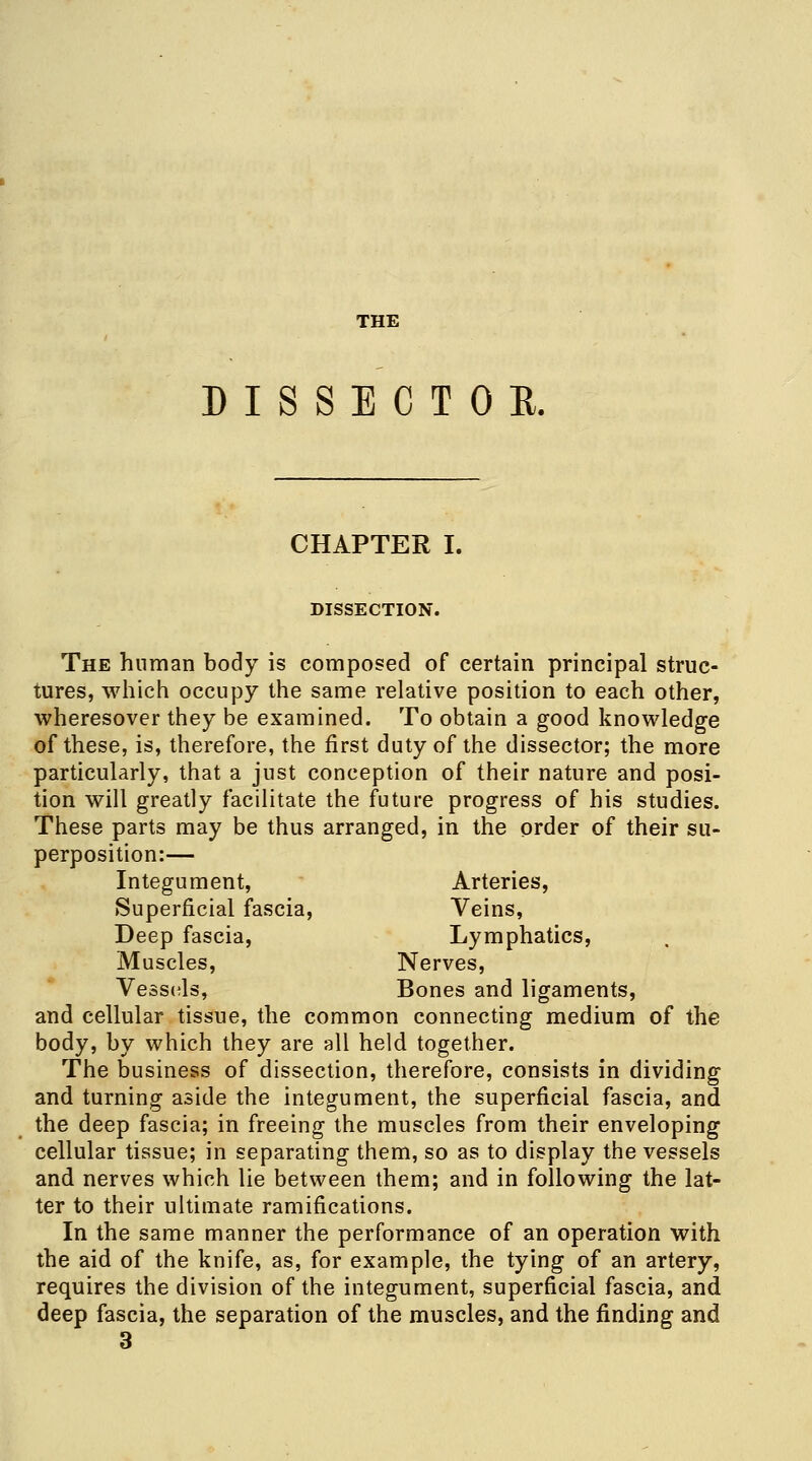 THE DISSECTOR. CHAPTER I. DISSECTION. The human body is composed of certain principal struc- tures, which occupy the same relative position to each other, wheresover they be examined. To obtain a good knowledge of these, is, therefore, the first duty of the dissector; the more particularly, that a just conception of their nature and posi- tion will greatly facilitate the future progress of his studies. These parts may be thus arranged, in the order of their su- perposition:— Integument, Arteries, Superficial fascia, Veins, Deep fascia, Lymphatics, Muscles, Nerves, Vessels, Bones and ligaments, and cellular tissue, the common connecting medium of the body, by which they are all held together. The business of dissection, therefore, consists in dividing and turning aside the integument, the superficial fascia, and the deep fascia; in freeing the muscles from their enveloping cellular tissue; in separating them, so as to display the vessels and nerves which lie between them; and in following the lat- ter to their ultimate ramifications. In the same manner the performance of an operation with the aid of the knife, as, for example, the tying of an artery, requires the division of the integument, superficial fascia, and deep fascia, the separation of the muscles, and the finding and 3