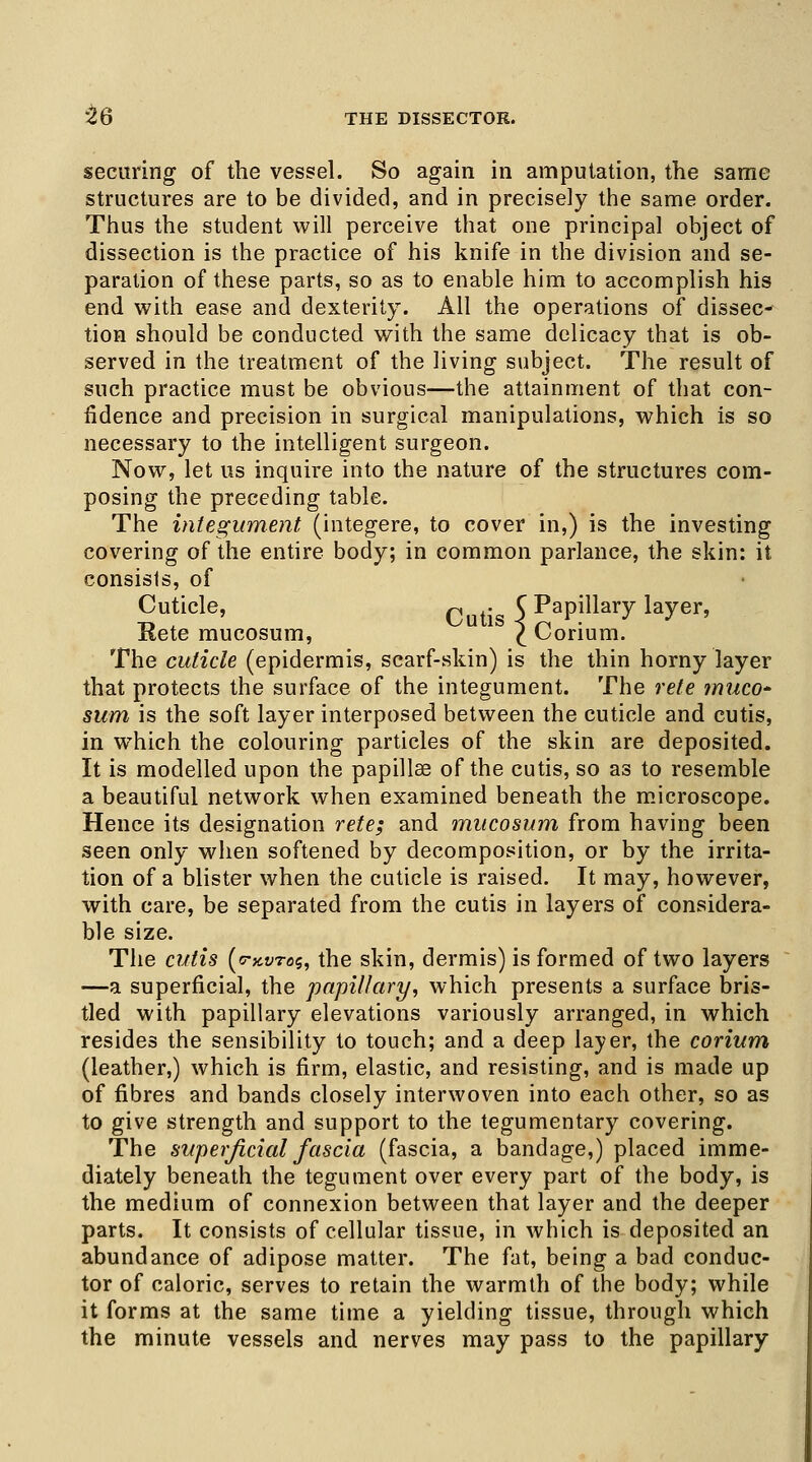 t6 THE DISSECTOR. securing of the vessel. So again in amputation, the same structures are to be divided, and in precisely the same order. Thus the student will perceive that one principal object of dissection is the practice of his knife in the division and se- paration of these parts, so as to enable him to accomplish his end with ease and dexterity. All the operations of dissec- tion should be conducted with the same delicacy that is ob- served in the treatment of the living subject. The result of such practice must be obvious—the attainment of that con- fidence and precision in surgical manipulations, which is so necessary to the intelligent surgeon. Now, let us inquire into the nature of the structures com- posing the preceding table. The integument (integere, to cover in,) is the investing covering of the entire body; in common parlance, the skin: it consists, of Cuticle, Cutig C Papillary layer, Rete mucosum, I Corium. The cuticle (epidermis, scarf-skin) is the thin horny layer that protects the surface of the integument. The rete muco- sum is the soft layer interposed between the cuticle and cutis, in which the colouring particles of the skin are deposited. It is modelled upon the papillae of the cutis, so as to resemble a beautiful network when examined beneath the microscope. Hence its designation rete; and mucosum from having been seen only when softened by decomposition, or by the irrita- tion of a blister when the cuticle is raised. It may, however, with care, be separated from the cutis in layers of considera- ble size. The cutis (o-kvtos, the skin, dermis) is formed of two layers —a superficial, the papillary, which presents a surface bris- tled with papillary elevations variously arranged, in which resides the sensibility to touch; and a deep layer, the corium (leather,) which is firm, elastic, and resisting, and is made up of fibres and bands closely interwoven into each other, so as to give strength and support to the tegumentary covering. The superficial fascia (fascia, a bandage,) placed imme- diately beneath the tegument over every part of the body, is the medium of connexion between that layer and the deeper parts. It consists of cellular tissue, in which is deposited an abundance of adipose matter. The fat, being a bad conduc- tor of caloric, serves to retain the warmth of the body; while it forms at the same time a yielding tissue, through which the minute vessels and nerves may pass to the papillary