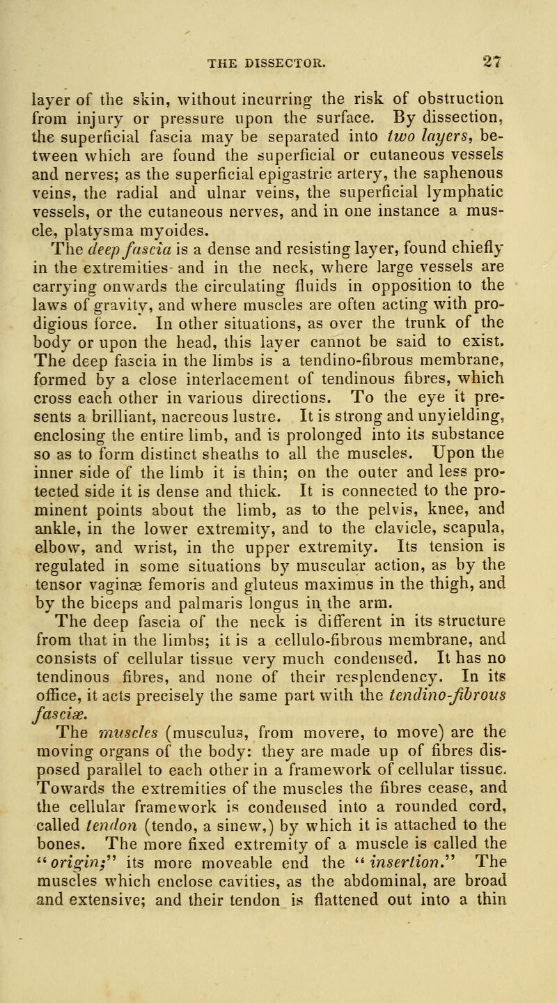 layer of the skin, without incurring the risk of obstruction from injury or pressure upon the surface. By dissection, the superficial fascia may be separated into two layers, be- tween which are found the superficial or cutaneous vessels and nerves; as the superficial epigastric artery, the saphenous veins, the radial and ulnar veins, the superficial lymphatic vessels, or the cutaneous nerves, and in one instance a mus- cle, platysma myoides. The deep fascia is a dense and resisting layer, found chiefly in the extremities and in the neck, where large vessels are carrying onwards the circulating fluids in opposition to the laws of gravity, and where muscles are often acting with pro- digious force. In other situations, as over the trunk of the body or upon the head, this layer cannot be said to exist. The deep fascia in the limbs is a tendino-fibrous membrane, formed by a close interlacement of tendinous fibres, which cross each other in various directions. To the eye it pre- sents a brilliant, nacreous lustre. It is strong and unyielding, enclosing the entire limb, and is prolonged into its substance so as to form distinct sheaths to all the muscles. Upon the inner side of the limb it is thin; on the outer and less pro- tected side it is dense and thick. It is connected to the pro- minent points about the limb, as to the pelvis, knee, and ankle, in the lower extremity, and to the clavicle, scapula, elbow, and wrist, in the upper extremity. Its tension is regulated in some situations by muscular action, as by the tensor vaginse femoris and gluteus maximus in the thigh, and by the biceps and palmaris longus in the arm. The deep fascia of the neck is different in its structure from that in the limbs; it is a cellulo-fibrous membrane, and consists of cellular tissue very much condensed. It has no tendinous fibres, and none of their resplendency. In its office, it acts precisely the same part with the tendino-fibrous fasciae. The muscles (musculus, from movere, to move) are the moving organs of the body: they are made up of fibres dis- posed parallel to each other in a framework of cellular tissue. Towards the extremities of the muscles the fibres cease, and the cellular framework is condensed into a rounded cord, called tendon (tendo, a sinew,) by which it is attached to the bones. The more fixed extremity of a muscle is called the origin; its more moveable end the insertion. The muscles which enclose cavities, as the abdominal, are broad and extensive; and their tendon is flattened out into a thin