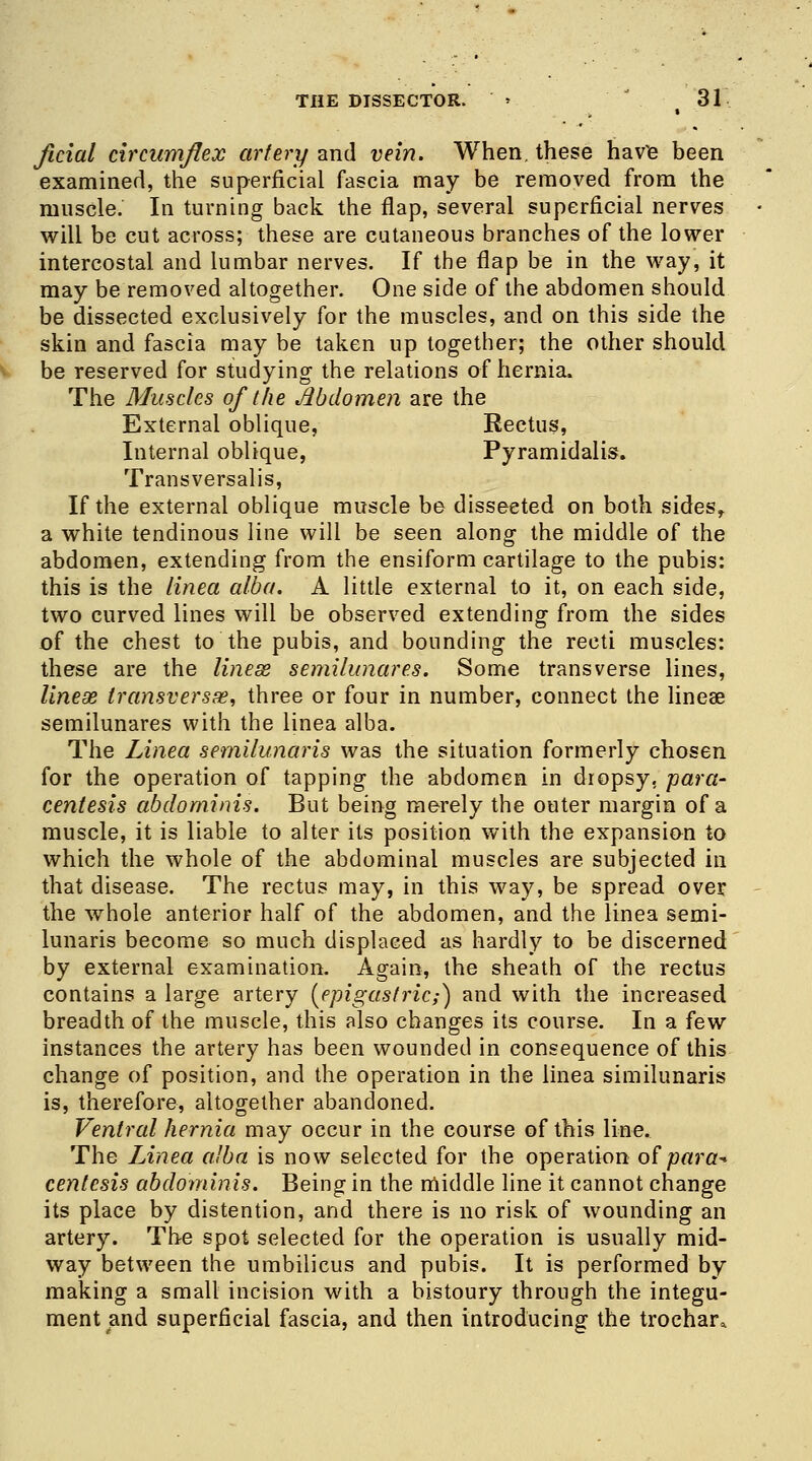 ficial circumflex artery and vein. When, these havie been examined, the superficial fascia may be removed from the muscle. In turning back the flap, several superficial nerves will be cut across; these are cutaneous branches of the lower intercostal and lumbar nerves. If the flap be in the way, it may be removed altogether. One side of the abdomen should be dissected exclusively for the muscles, and on this side the skin and fascia may be taken up together; the other should be reserved for studying the relations of hernia. The Muscles of the Mdomen are the External oblique, Rectus, Internal oblique, Pyramidalis. Transversalis, If the external oblique muscle be disseeted on both sides, a white tendinous line will be seen along the middle of the abdomen, extending from the ensiform cartilage to the pubis: this is the tinea alba. A little external to it, on each side, two curved lines will be observed extending from the sides of the chest to the pubis, and bounding the recti muscles: these are the linese semilunares. Some transverse lines, linese transversa?, three or four in number, connect the lineae semilunares with the linea alba. The Linea semilunaris was the situation formerly chosen for the operation of tapping the abdomen in dropsy, para- centesis abdominis. But being merely the outer margin of a muscle, it is liable to alter its position with the expansion to which the whole of the abdominal muscles are subjected in that disease. The rectus may, in this way, be spread over the whole anterior half of the abdomen, and the linea semi- lunaris become so much displaced as hardly to be discerned by external examination. Again, the sheath of the rectus contains a large artery (epigastric;} and with the increased breadth of the muscle, this also changes its course. In a few instances the artery has been wounded in consequence of this change of position, and the operation in the linea similunaris is, therefore, altogether abandoned. Ventral hernia may occur in the course of this line. The Linea alba is now selected for the operation of para** centesis abdominis. Being in the middle line it cannot change its place by distention, and there is no risk of wounding an artery. The spot selected for the operation is usually mid- way between the umbilicus and pubis. It is performed by making a small incision with a bistoury through the integu- ment and superficial fascia, and then introducing the trochar,.