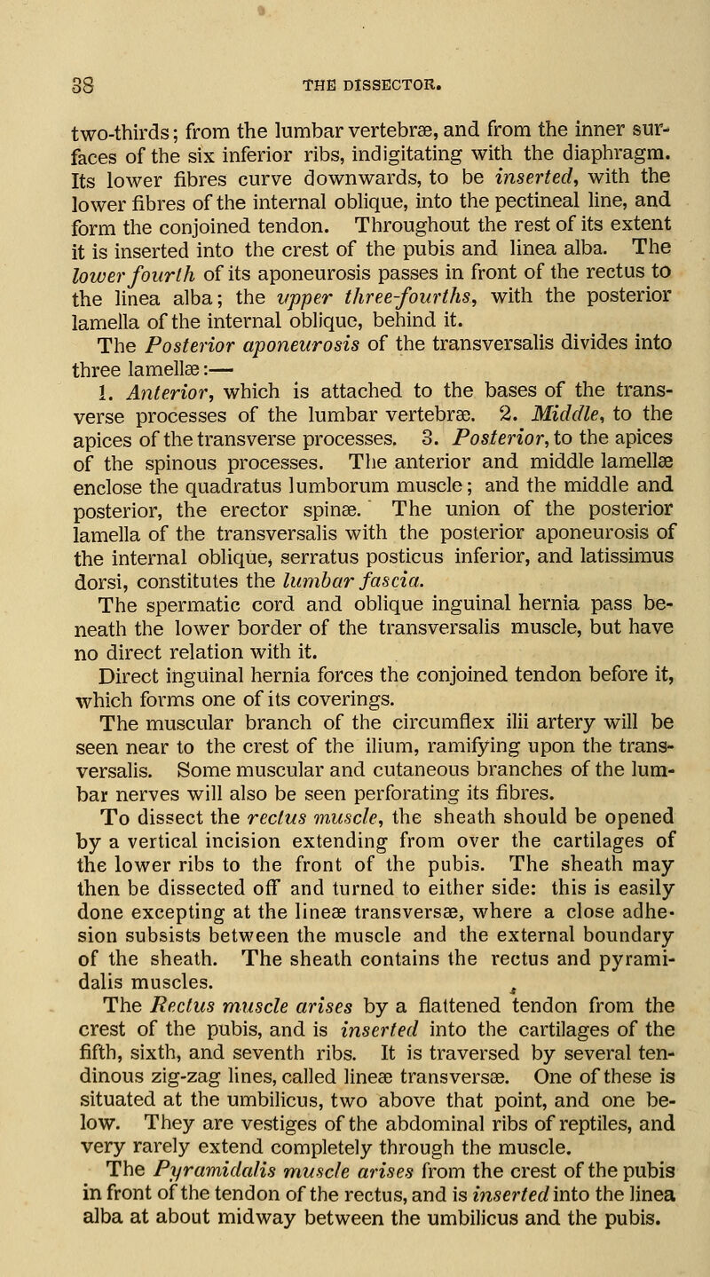 two-thirds; from the lumbar vertebra, and from the inner sur- faces of the six inferior ribs, indigitating with the diaphragm. Its lower fibres curve downwards, to be inserted, with the lower fibres of the internal oblique, into the pectineal line, and form the conjoined tendon. Throughout the rest of its extent it is inserted into the crest of the pubis and linea alba. The lower fourth of its aponeurosis passes in front of the rectus to the linea alba; the upper three-fourths, with the posterior lamella of the internal oblique, behind it. The Posterior aponeurosis of the transversalis divides into three lamellae:— 1. Anterior, which is attached to the bases of the trans- verse processes of the lumbar vertebrae. 2. Middle, to the apices of the transverse processes. 3. Posterior, to the apices of the spinous processes. The anterior and middle lamellae enclose the quadratus lumborum muscle; and the middle and posterior, the erector spinae. The union of the posterior lamella of the transversalis with the posterior aponeurosis of the internal oblique, serratus posticus inferior, and latissimus dorsi, constitutes the lumbar fascia. The spermatic cord and oblique inguinal hernia pass be- neath the lower border of the transversalis muscle, but have no direct relation with it. Direct inguinal hernia forces the conjoined tendon before it, which forms one of its coverings. The muscular branch of the circumflex ilii artery will be seen near to the crest of the ilium, ramifying upon the trans- versalis. Some muscular and cutaneous branches of the lum- bar nerves will also be seen perforating its fibres. To dissect the rectus muscle, the sheath should be opened by a vertical incision extending from over the cartilages of the lower ribs to the front of the pubis. The sheath may then be dissected off and turned to either side: this is easily done excepting at the lineae transversa, where a close adhe- sion subsists between the muscle and the external boundary of the sheath. The sheath contains the rectus and pyrami- dalis muscles. 4 The Rectus muscle arises by a flattened tendon from the crest of the pubis, and is inserted into the cartilages of the fifth, sixth, and seventh ribs. It is traversed by several ten- dinous zig-zag lines, called lineae trans versae. One of these is situated at the umbilicus, two above that point, and one be- low. They are vestiges of the abdominal ribs of reptiles, and very rarely extend completely through the muscle. The Pyramidalis muscle arises from the crest of the pubis in front of the tendon of the rectus, and is inserted into the linea alba at about midway between the umbilicus and the pubis.