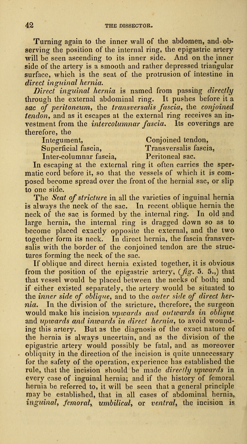 Turning again to the inner wall of the abdomen, and ob- serving the position of the internal ring, the epigastric artery- will be seen ascending to its inner side. And on the pinner side of the artery is a smooth and rather depressed triangular surface, which is the seat of the protrusion of intestine in direct inguinal hernia. Direct inguinal hernia is named from passing directly through the external abdominal ring. It pushes before it a sac of peritoneum, the transversalis fascia, the conjoined tendon, and as it escapes at the external ring receives an in- vestment from the intercolumnar fascia. Its coverings are therefore, the Integument, Conjoined tendon, Superficial fascia, Transversalis fascia, Inter-columnar fascia, Peritoneal sac. In escaping at the external ring it often carries the sper- matic cord before it, so that the vessels of which it is com- posed become spread over the front of the hernial sac, or slip to one side. The Seat of stricture in all the varieties of inguinal hernia is always the neck of the sac. In recent oblique hernia the neck of the sac is formed by the internal ring. In old and large hernia, the internal ring is dragged down so as to become placed exactly opposite the external, and the two together form its neck. In direct hernia, the fascia transver- salis with the border of the conjoined tendon are the struc- tures forming the neck of the sac. If oblique and direct hernia existed together, it is obvious from the position of the epigastric artery, (fig' 5. 5.,) that that vessel would be placed between the necks of both; and if either existed separately, the artery would be situated to the inner side of oblique, and to the outer side of direct her- nia. In the division of the stricture, therefore, the surgeon would make his incision upwards and outwards in oblique and upwards and inwards in direct hernia, to avoid wound- ing this artery. But as the diagnosis of the exact nature of the hernia is always uncertain, and as the division of the epigastric artery would possibly be fatal, and as moreover obliquity in the direction of the incision is quite unnecessary for the safety of the operation, experience has established the rule, that the incision should be made directly upwards in every case of inguinal hernia; and if the history of femoral hernia be referred to, it will be seen that a general principle may be established, that in. all cases of abdominal hernia, inguinal, femoralx umbilical, or ventral, the incision is