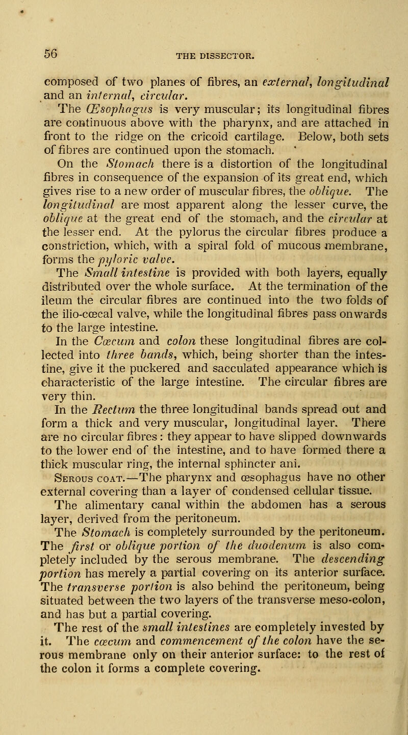 composed of two planes of fibres, an external, longitudinal and an internal, circular. The (Esophagus is very muscular; its longitudinal fibres are continuous above with the pharynx, and are attached in front to the ridge on the cricoid cartilage. Below, both sets of fibres are continued upon the stomach. On the Stomach there is a distortion of the longitudinal fibres in consequence of the expansion of its great end, which gives rise to a new order of muscular fibres, the oblique. The longitudinal are most apparent along the lesser curve, the oblique at the great end of the stomach, and the circular at the lesser end. At the pylorus the circular fibres produce a constriction, which, with a spiral fold of mucous membrane, forms the pyloric valve. The Small intestine is provided with both layers, equally distributed over the whole surface. At the termination of the ileum the circular fibres are continued into the two folds of the ilio-coscal valve, while the longitudinal fibres pass onwards to the large intestine. In the C03cum and colon these longitudinal fibres are col- lected into three bands, which, being shorter than the intes- tine, give it the puckered and sacculated appearance which is characteristic of the large intestine. The circular fibres are very thin. In the Rectum the three longitudinal bands spread out and form a thick and very muscular, longitudinal layer. There are no circular fibres: they appear to have slipped downwards to the lower end of the intestine, and to have formed there a thick muscular ring, the internal sphincter ani. Serous coat.—The pharynx and oesophagus have no other external covering than a layer of condensed cellular tissue. The alimentary canal within the abdomen has a serous layer, derived from the peritoneum. The Stomach is completely surrounded by the peritoneum. The first or oblique portion of the duodenum, is also com- pletely included by the serous membrane. The descending portion has merely a partial covering on its anterior surface. The transverse portion is also behind the peritoneum, being situated between the two layers of the transverse meso-colon, and has but a partial covering. The rest of the small intestines are completely invested by it. The ccecum and commencement of the colon have the se- rous membrane only on their anterior surface: to the rest of the colon it forms a complete covering.