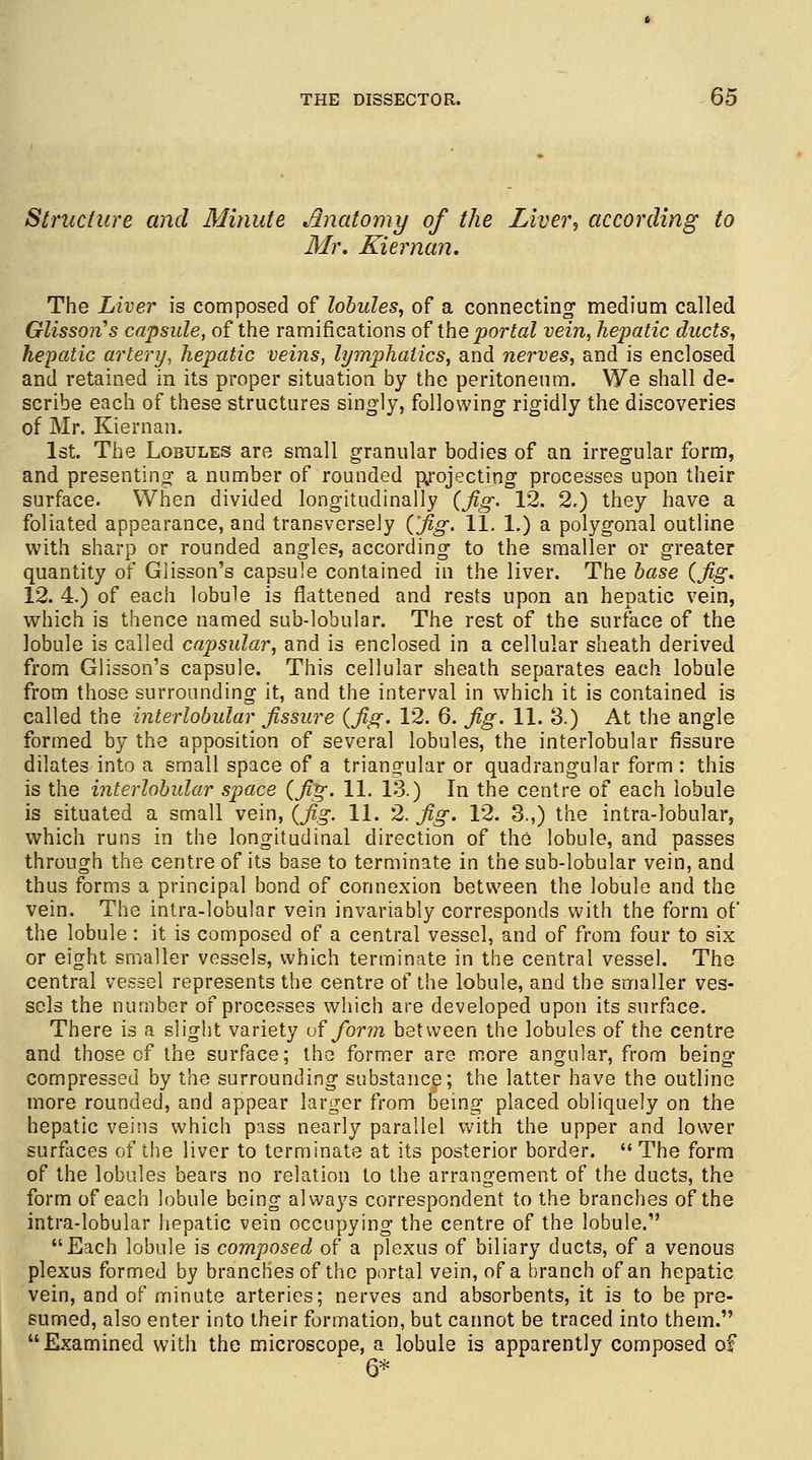 Structure and Minute Anatomy of the Liver, according to Mr. Kiernan. The Liver is composed of lobules, of a connecting- medium called Glisson's capsule, of the ramifications of the portal vein, hepatic ducts, hepatic artery, hepatic veins, lymphatics, and nerves, and is enclosed and retained in its proper situation by the peritoneum. We shall de- scribe each of these structures singly, following rigidly the discoveries of Mr. Kiernan. 1st. The Lobules are small granular bodies of an irregular form, and presenting a number of rounded projecting processes upon their surface. When divided longitudinally (Jig. 12. 2.) they have a foliated appearance, and transversely ('fig. 11. 1.) a polygonal outline with sharp or rounded angles, according to the smaller or greater quantity of Glisson's capsule contained in the liver. The base (fig. 12. 4.) of each lobule is flattened and rests upon an hepatic vein, which is thence named sub-lobular. The rest of the surface of the lobule is called capsular, and is enclosed in a cellular sheath derived from Glisson's capsule. This cellular sheath separates each lobule from those surrounding it, and the interval in which it is contained is called the interlobular fissure (fig. 12. 6. fig. 11. 3.) At the angle formed by the apposition of several lobules, the interlobular fissure dilates into a small space of a triangular or quadrangular form : this is the interlobular space (fig. 11. 13.) In the centre of each lobule is situated a small vein, (jig. 11. 2. fig. 12. 3.,) the intra-lobular, which runs in the longitudinal direction of the lobule, and passes through the centre of its base to terminate in the sub-lobular vein, and thus forms a principal bond of connexion between the lobule and the vein. The intra-lobular vein invariably corresponds with the form of the lobule : it is composed of a central vessel, and of from four to six or eight smaller vessels, which terminate in the central vessel. The central vessel represents the centre of the lobule, and the smaller ves- sels the number of processes which are developed upon its surface. There is a slight variety of form between the lobules of the centre and those of the surface; the former are more angular, from being compressed by the surrounding substance; the latter have the outline more rounded, and appear larger from Being placed obliquely on the hepatic veins which pass nearly parallel with the upper and lower surfaces of the liver to terminate at its posterior border.  The form of the lobules bears no relation to the arrangement of the ducts, the form of each lobule being always correspondent to the branches of the intra-lobular hepatic vein occupying the centre of the lobule. Each lobule is composed of a plexus of biliary ducts, of a venous plexus formed by branches of the portal vein, of a branch of an hepatic vein, and of minute arteries; nerves and absorbents, it is to be pre- sumed, also enter into their formation, but cannot be traced into them. Examined with the microscope, a lobule is apparently composed of 6*