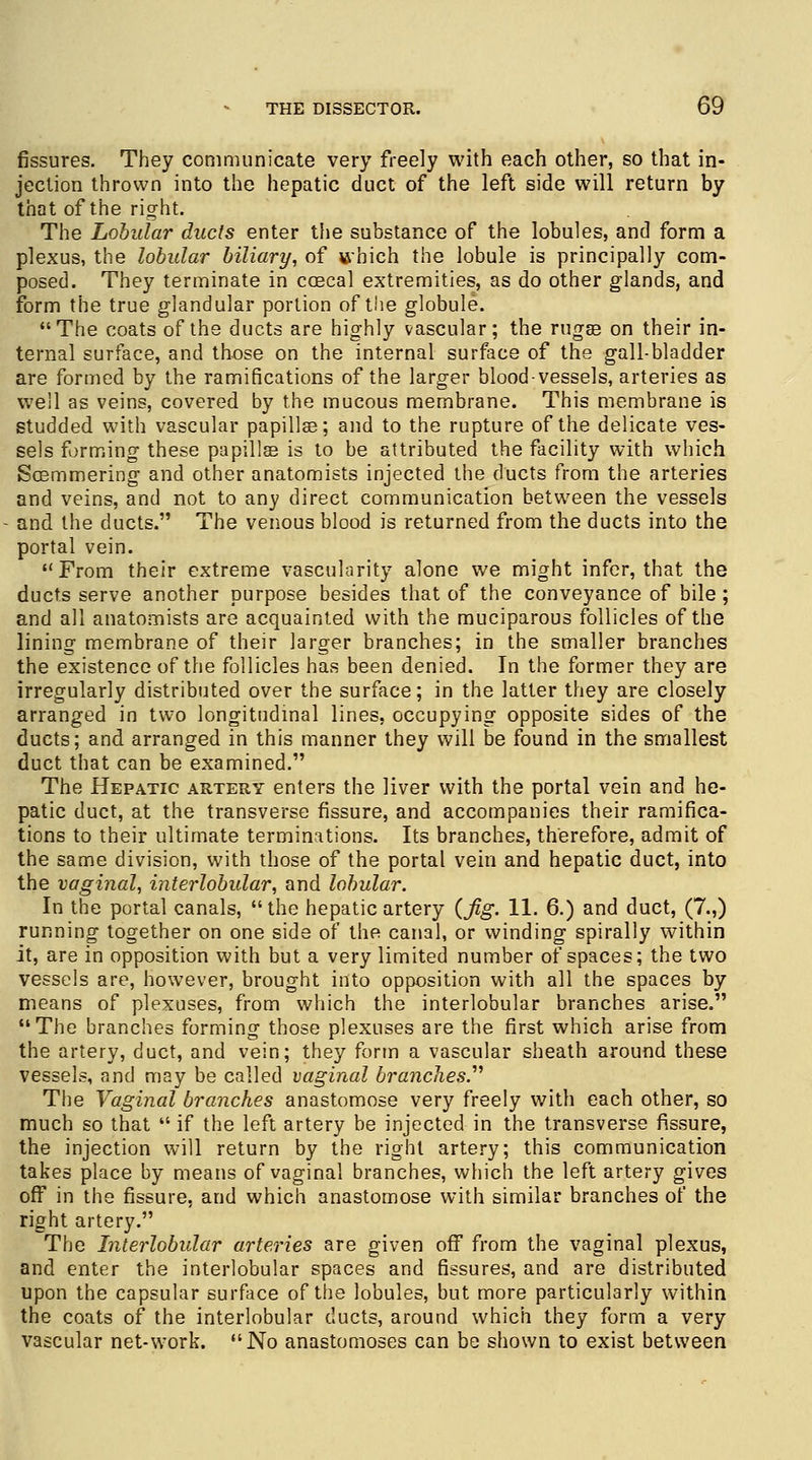fissures. They communicate very freely with each other, so that in- jection thrown into the hepatic duct of the left side will return by that of the right. The Lobular ducts enter the substance of the lobules, and form a plexus, the lobular biliary, of which the lobule is principally com- posed. They terminate in coecal extremities, as do other glands, and form the true glandular portion of the globule. The coats of the ducts are highly vascular; the rugse on their in- ternal surface, and those on the internal surface of the gall-bladder are formed by the ramifications of the larger blood vessels, arteries as well as veins, covered by the mucous membrane. This membrane is studded with vascular papillae; and to the rupture of the delicate ves- sels forming these papillae is to be attributed the facility with which Soemmering and other anatomists injected the ducts from the arteries and veins, and not to any direct communication between the vessels and the ducts. The venous blood is returned from the ducts into the portal vein. From their extreme vascularity alone we might infer, that the ducts serve another purpose besides that of the conveyance of bile ; and all anatomists are acquainted with the muciparous follicles of the lining membrane of their larger branches; in the smaller branches the existence of the follicles has been denied. In the former they are irregularly distributed over the surface; in the latter they are closely arranged in two longitudinal lines, occupying opposite sides of the ducts; and arranged in this manner they will be found in the smallest duct that can be examined. The Hepatic artery enters the liver with the portal vein and he- patic duct, at the transverse fissure, and accompanies their ramifica- tions to their ultimate terminations. Its branches, therefore, admit of the same division, with those of the portal vein and hepatic duct, into the vaginal, interlobular, and lobular. In the portal canals, the hepatic artery {fig. 11. 6.) and duct, (7.,) running together on one side of the canal, or winding spirally within it, are in opposition with but a very limited number of spaces; the two vessels are, however, brought into opposition with all the spaces by means of plexuses, from which the interlobular branches arise. The branches forming those plexuses are the first which arise from the artery, duct, and vein; they form a vascular sheath around these vessels, and may be called vaginal branches. The Vaginal branches anastomose very freely with each other, so much so that  if the left artery be injected in the transverse fissure, the injection will return by the right artery; this communication takes place by means of vaginal branches, which the left artery gives off in the fissure, and which anastomose with similar branches of the right artery. The Interlobular arteries are given off from the vaginal plexus, and enter the interlobular spaces and fissures, and are distributed upon the capsular surface of the lobules, but more particularly within the coats of the interlobular ducts, around which they form a very vascular net-work. No anastomoses can be shown to exist between