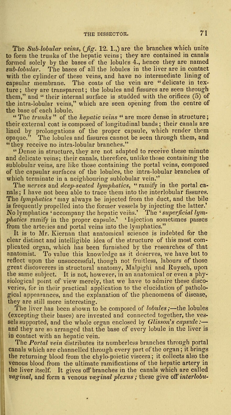 The Sub-lobular veins, (Jig. 12. 1.,) are the branches which unite to form the trunks of the hepatic veins; they are contained in canals formed solely by the bases of the lobules 4., hence they are named sub-lobular. The bases of all the lobules in the liver are in contact with the cylinder of these veins, and have no intermediate lining of capsular membrane. The coats of the vein are  delicate in tex- ture; they are transparent; the lobules and fissures are seen through them, and  their internal surface is studded with the orifices (5) of the intra-lobular veins, which are seen opening from the centre of the base of each lobule. The trunks of the hepatic veins  are more dense in structure; their external coat is composed of longitudinal bands; their canals are lined by prolongations of the proper capsule, which render them opaque. The lobules and fissures cannot be seen through them, and they receive no intra-lobular branches. Dense in structure, they are not adapted to receive these minute and delicate veins; their canals, therefore, unlike those containing the sublobular veins, are like those containing the portal veins, composed of the capsular surfaces of the lobules, the intra-lobular branches of which terminate in a neighbouring sublobular vein. The nerves and deep-seated lymphatics,  ramify in the portal ca- nals; I have not been able to trace them into the interlobular fissures. The lymphatics ' may always be injected from the duct, and the bile is frequently propelled into the former vessels by injecting the latter.' No lymphatics ' accompany the hepatic veins.' The ' superficial lym- phatics ramify in the proper capsule.' 'Injection sometimes passes from the arteries and portal veins into the lymphatics. It is to Mr. Kiernan that anatomical science is indebted for the clear distinct and intelligible idea of the structure of this most com- plicated organ, which has been furnished by the researches of that anatomist. To value this knowledge as it deserves, we have but to reflect upon the unsuccessful, though not fruitless, labours of those great discoverers in structural anatomy, Malpighi and Ruysch, upon the same subject. It is not, however, in an anatomical or even a phy- siological point of view merely, that we have to admire these disco- veries, for in their practical application to the elucidation of patholo- gical appearances, and the explanation of the phenomena of disease, they are still more interesting. The liver has been shown to be composed of lobules;—the lobules (excepting their bases) are invested and connected together, the ves- sels supported, and the whole organ enclosed by Glisson's capsule:— and they are so arranged that the base of every lobule in the liver is in contact with an hepatic vein. The Portal vein distributes its numberless branches through portal canals which are channelled through every part of the organ; it brings the returning blood from the chylo-poietic viscera; it collects also the venous blood from the ultimate ramifications of the hepatic artery in the liver itself. It gives off branches in the canals which are called vaginal, and form a venous vaginal plexus; these give off interlobu-