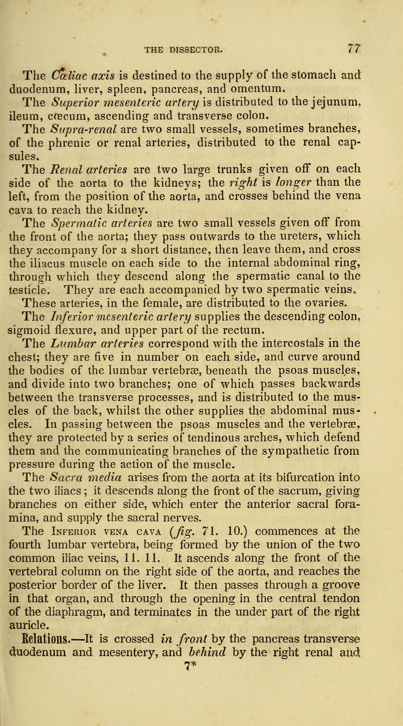 The Caliac axis is destined to the supply of the stomach and duodenum, liver, spleen, pancreas, and omentum. The Superior mesenteric artery is distributed to the jejunum, ileum, caecum, ascending and transverse colon. The Supra-renal are two small vessels, sometimes branches, of the phrenic or renal arteries, distributed to the renal cap- sules. The Eenal arteries are two large trunks given off on each side of the aorta to the kidneys; the right is longer than the left, from the position of the aorta, and crosses behind the vena cava to reach the kidney. The Spermatic arteries are two small vessels given off from the front of the aorta; they pass outwards to the ureters, which they accompany for a short distance, then leave them, and cross the iliacus muscle on each side to the internal abdominal ring, through which they descend along the spermatic canal to the testicle. They are each accompanied by two spermatic veins.. These arteries, in the female, are distributed to the ovaries. The Inferior mesenteric artery supplies the descending colon, sigmoid flexure, and upper part of the rectum. The Lumbar arteries correspond with the intercostals in the chest; they are five in number on each side, and curve around the bodies of the lumbar vertebrse, beneath the psoas muscles, and divide into two branches; one of which passes backwards between the transverse processes, and is distributed to the mus- cles of the back, whilst the other supplies the abdominal mus- cles. In passing between the psoas muscles and the vertebrae, they are protected by a series of tendinous arches, which defend them and the communicating branches of the sympathetic from pressure during the action of the muscle. The Sacra media arises from the aorta at its bifurcation into the two iliaes ; it descends along the front of the sacrum, giving branches on either side, which enter the anterior sacral fora- mina, and supply the sacral nerves. The Inferior vena cava (fig. 71. 10.) commences at the fourth lumbar vertebra, being formed by the union of the two common iliac veins, 11. 11. It ascends along the front of the vertebral column on the right side of the aorta, and reaches the posterior border of the liver. It then passes through a groove in that organ, and through the opening in the central tendon of the diaphragm, and terminates in the under part of the right auricle. Relations.—It is crossed in front by the pancreas transverse duodenum and mesentery, and behind by the right renal au4 7*