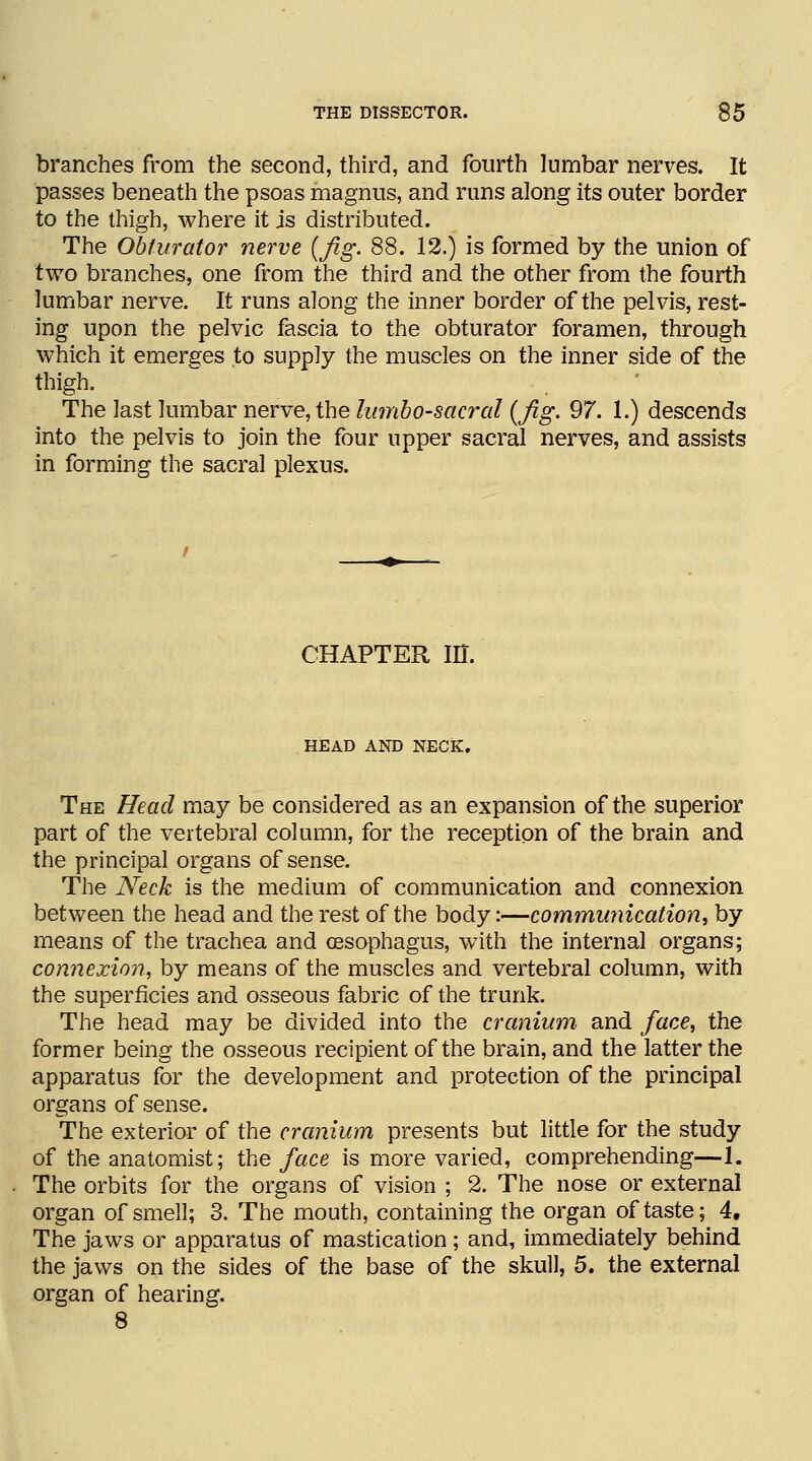 branches from the second, third, and fourth lumbar nerves. It passes beneath the psoas magnus, and runs along its outer border to the thigh, where it is distributed. The Obturator nerve (Jig. 88. 12.) is formed by the union of two branches, one from the third and the other from the fourth lumbar nerve. It runs along the inner border of the pelvis, rest- ing upon the pelvic fascia to the obturator foramen, through which it emerges to supply the muscles on the inner side of the thigh. The last lumbar nerve, the lumbosacral (fig. 97. 1.) descends into the pelvis to join the four upper sacral nerves, and assists in forming the sacral plexus. CHAPTER in. HEAD AND NECK. The Head may be considered as an expansion of the superior part of the vertebral column, for the reception of the brain and the principal organs of sense. The Neck is the medium of communication and connexion between the head and the rest of the body:—communication, by means of the trachea and oesophagus, with the internal organs; connexion, by means of the muscles and vertebral column, with the superficies and osseous fabric of the trunk. The head may be divided into the cranium and face, the former being the osseous recipient of the brain, and the latter the apparatus for the development and protection of the principal organs of sense. The exterior of the cranium presents but little for the study of the anatomist; the face is more varied, comprehending—1. The orbits for the organs of vision ; 2. The nose or external organ of smell; 3. The mouth, containing the organ of taste; 4, The jaws or apparatus of mastication ; and, immediately behind the jaws on the sides of the base of the skull, 5. the external organ of hearing. 8