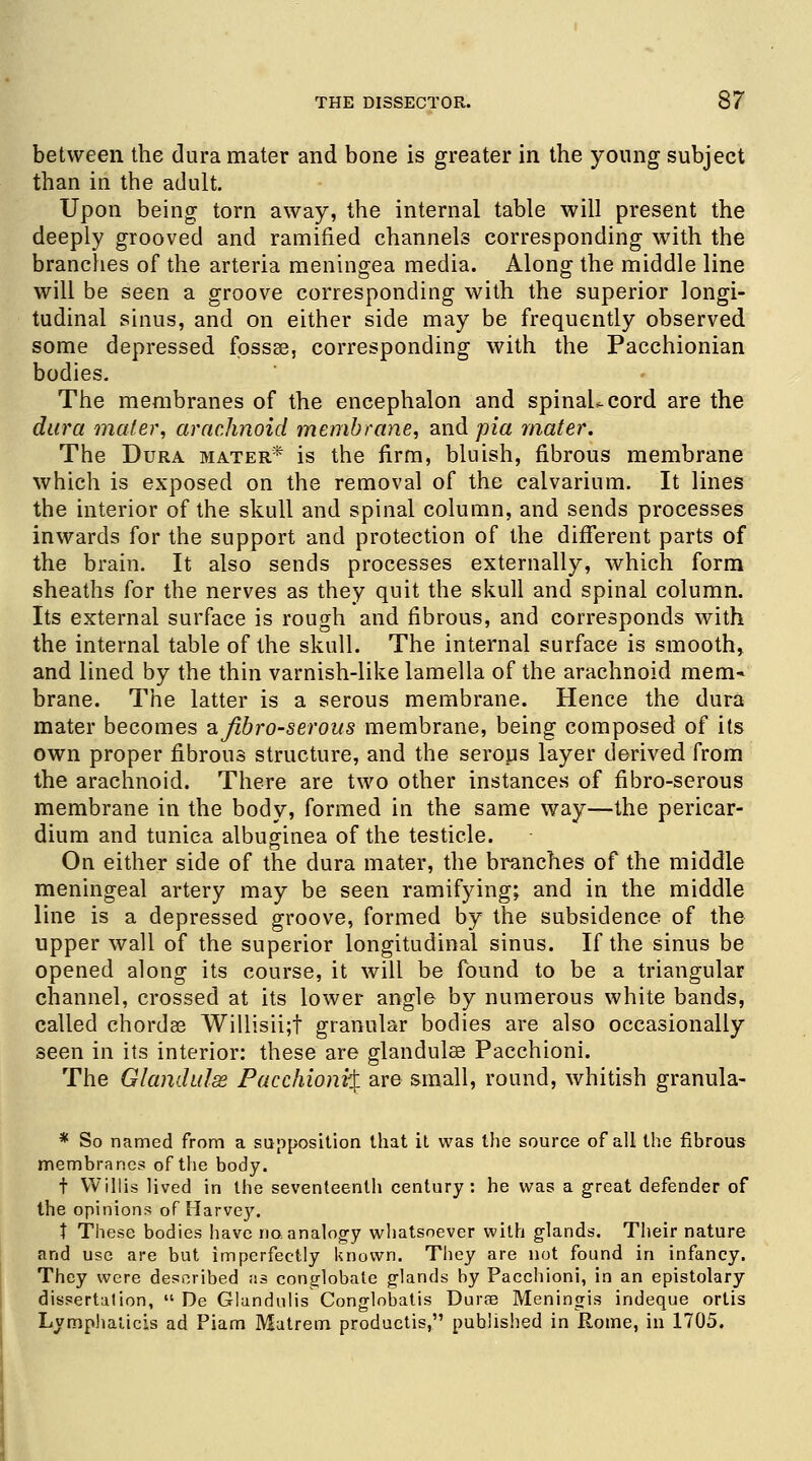 between the dura mater and bone is greater in the young subject than in the adult. Upon being torn away, the internal table will present the deeply grooved and ramified channels corresponding with the brandies of the arteria meningea media. Along the middle line will be seen a groove corresponding with the superior longi- tudinal sinus, and on either side may be frequently observed some depressed fossae, corresponding with the Pacchionian bodies. The membranes of the encephalon and spinaLcord are the dura metier, arachnoid membrane, and pia mater. The Dura mater* is the firm, bluish, fibrous membrane which is exposed on the removal of the calvarium. It lines the interior of the skull and spinal column, and sends processes inwards for the support and protection of the different parts of the brain. It also sends processes externally, which form sheaths for the nerves as they quit the skull and spinal column. Its external surface is rough and fibrous, and corresponds with the internal table of the skull. The internal surface is smooth, and lined by the thin varnish-like lamella of the arachnoid mem- brane. The latter is a serous membrane. Hence the dura mater becomes ajibro-serous membrane, being composed of its own proper fibrous structure, and the serous layer derived from the arachnoid. There are two other instances of fibro-serous membrane in the body, formed in the same way—the pericar- dium and tunica albuginea of the testicle. On either side of the dura mater, the branches of the middle meningeal artery may be seen ramifying; and in the middle line is a depressed groove, formed by the subsidence of the upper wall of the superior longitudinal sinus. If the sinus be opened along its course, it will be found to be a triangular channel, crossed at its lower angle by numerous white bands, called chordae Willisii;t granular bodies are also occasionally seen in its interior: these are glandulae Pacchioni. The Glandulss Pacchioni^ are small, round, whitish granula- * So named from a supposition that it was the source of all the fibrous membranes of the body. t Willis lived in the seventeenth century: he was a great defender of the opinions of Harvey. t These bodies have no. analogy whatsoever with glands. Their nature and use are but imperfectly known. They are not found in infancy. They were described as conglobate glands by Pacchioni, in an epistolary dissertation,  De Glundulis Conglobatis Durae Meningis indeque ortis Lymphaiicis ad Piam Matrem productis, published in Rome, in 1705.