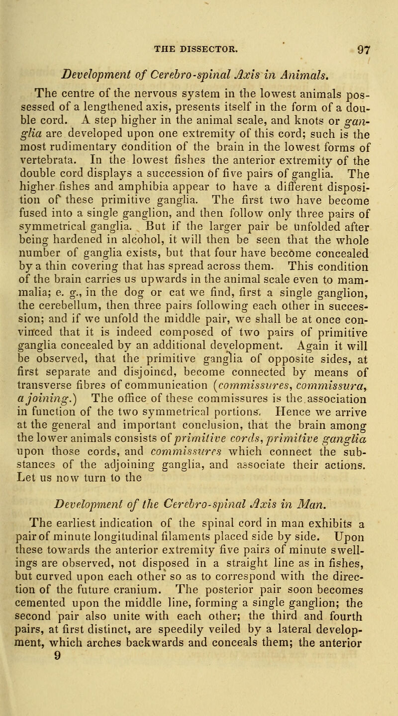 Development of Cerebro-spinal Axis in Animals. The centre of the nervous system in the lowest animals pos- sessed of a lengthened axis, presents itself in the form of a dou- ble cord. A step higher in the animal scale, and knots or gan- glia are developed upon one extremity of this cord; such is the most rudimentary condition of the brain in the lowest forms of vertebrata. In the lowest fishes the anterior extremity of the double cord displays a succession of five pairs of ganglia. The higher fishes and amphibia appear to have a different disposi- tion of these primitive ganglia. The first two have become fused into a single ganglion, and then follow only three pairs of symmetrical ganglia. But if the larger pair be unfolded after being hardened in alcohol, it will then be seen that the whole number of ganglia exists, but that four have become concealed by a thin covering that has spread across them. This condition of the brain carries us upwards in the animal scale even to mam- malia; e. g., in the dog or cat we find, first a single ganglion, the cerebellum, then three pairs following each other in succes- sion; and if we unfold the middle pair, we shall be at once con- vinced that it is indeed composed of two pairs of primitive ganglia concealed by an additional development. Again it will be observed, that the primitive ganglia of opposite sides, at first separate and disjoined, become connected by means of transverse fibres of communication (commissures, commissural a joining.) The office of these commissures is the. association in function of the two symmetrical portions. Hence we arrive at the general and important conclusion, that the brain among the lower animals consists of primitive cords, primitive ganglia upon those cords, and commissures which connect the sub- stances of the adjoining ganglia, and associate their actions. Let us now turn to the Development of the Cerebro-spinal Axis in Man. The earliest indication of the spinal cord in man exhibits a pair of minute longitudinal filaments placed side by side. Upon these towards the anterior extremity five pairs of minute swell- ings are observed, not disposed in a straight line as in fishes, but curved upon each other so as to correspond with the direc- tion of the future cranium. The posterior pair soon becomes cemented upon the middle line, forming a single ganglion; the second pair also unite with each other; the third and fourth pairs, at first distinct, are speedily veiled by a lateral develop- ment, which arches backwards and conceals them; the anterior 9
