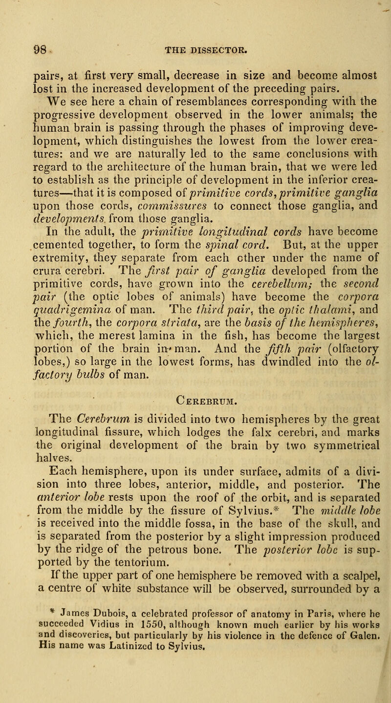 pairs, at first very small, decrease in size and become almost lost in the increased development of the preceding pairs. We see here a chain of resemblances corresponding with the progressive development observed in the lower animals; the human brain is passing through the phases of improving deve- lopment, which distinguishes the lowest from the lower crea- tures: and we are naturally led to the same conclusions with regard to the architecture of the human brain, that we were led to establish as the principle of development in the inferior crea- tures—that it is composed of primitive cords, primitive ganglia upon those cords, commissures to connect those ganglia, and developments, from those ganglia. In the adult, the primitive longitudinal cords have become cemented together, to form the spinal cord. But, at the upper extremity, they separate from each other under the name of crura cerebri. The first pair of ganglia developed from the primitive cords, have grown into the cerebellum; the second pair (the optic lobes of animals) have become the corpora quadrigemina of man. The third pair, the optic thalami, and the fourth, the corpora striata, are the basis of the hemispheres, which, the merest lamina in the fish, has become the largest portion of the brain in* man. And the fifth pair (olfactory lobes,) so large in the lowest forms, has dwindled into the ol- factory bulbs of man. Cerebrum. The Cerebrum is divided into two hemispheres by the great longitudinal fissure, which lodges the falx cerebri, and marks the original development of the brain by two symmetrical halves. Each hemisphere, upon its under surface, admits of a divi- sion into three lobes, anterior, middle, and posterior. The anterior lobe rests upon the roof of the orbit, and is separated from the middle by the fissure of Sylvius.* The middle lobe is received into the middle fossa, in the base of the skull, and is separated from the posterior by a slight impression produced by the ridge of the petrous bone. The posterior lobe is sup- ported by the tentorium. If the upper part of one hemisphere be removed with a scalpel, a centre of white substance will be observed, surrounded by a * James Dubois, a celebrated professor of anatomy in Paris, vvbere he succeeded Vidius in 1550, although known much earlier by his works and discoveries, but particularly by his violence in the defence of Galen. His name was Latinized to Sylvius.