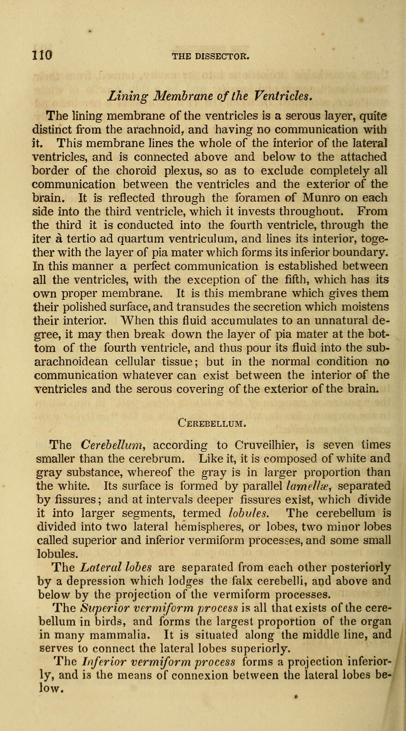 Lining Membrane of the Ventricles. The lining membrane of the ventricles is a serous layer, quite distinct from the arachnoid, and having no communication with it. This membrane lines the whole of the interior of the lateral ventricles, and is connected above and below to the attached border of the choroid plexus, so as to exclude completely all communication between the ventricles and the exterior of the brain. It is reflected through the foramen of Munro on each side into the third ventricle, which it invests throughout. From the third it is conducted into the fourth ventricle, through the iter a tertio ad quartum ventriculum, and lines its interior, toge- ther with the layer of pia mater which forms its inferior boundary. In this manner a perfect communication is established between all the ventricles, with the exception of the fifth, which has its own proper membrane. It is this membrane which gives them their polished surface, and transudes the secretion which moistens their interior. When this fluid accumulates to an unnatural de- gree, it may then break down the layer of pia mater at the bot- tom of the fourth ventricle, and thus pour its fluid into the sub- arachnoidean cellular tissue; but in the normal condition no communication whatever can exist between the interior of the ventricles and the serous covering of the exterior of the brain. Cerebellum. The Cerebellum, according to Cruveilhier, is seven times smaller than the cerebrum. Like it, it is composed of white and gray substance, whereof the gray is in larger proportion than the white. Its surface is formed by parallel lamellae, separated by fissures; and at intervals deeper fissures exist, which divide it into larger segments, termed lobules. The cerebellum is divided into two lateral hemispheres, or lobes, two minor lobes called superior and inferior vermiform processes, and some small lobules. The Lateral lobes are separated from each other posteriorly by a depression which lodges the falx cerebelli, and above and below by the projection of the vermiform processes. The Superior vermiform process is all that exists of the cere- bellum in birds, and forms the largest proportion of the organ in many mammalia. It is situated along the middle line, and serves to connect the lateral lobes superiorly. The Inferior vermiform process forms a projection inferior- ly, and 13 the means of connexion between the lateral lobes be- low.
