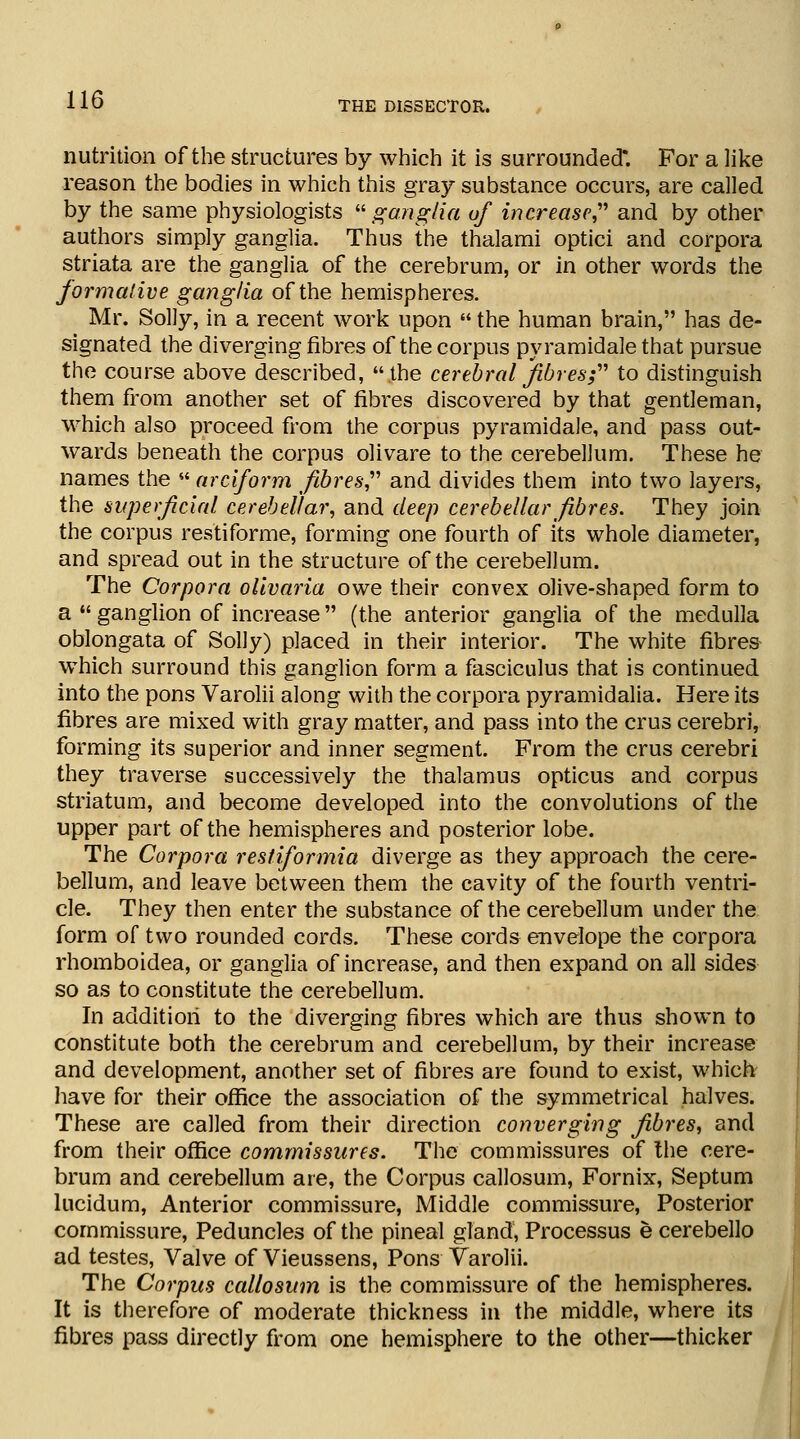 THE DISSECTOR. nutrition of the structures by which it is surrounded*. For a like reason the bodies in which this gray substance occurs, are called by the same physiologists ganglia of increase and by other authors simply ganglia. Thus the thalami optici and corpora striata are the ganglia of the cerebrum, or in other words the formative ganglia of the hemispheres. Mr. Solly, in a recent work upon  the human brain, has de- signated the diverging fibres of the corpus pyramidale that pursue the course above described, .the cerebral fibres; to distinguish them from another set of fibres discovered by that gentleman, which also proceed from the corpus pyramidale, and pass out- wards beneath the corpus olivare to the cerebellum. These he names the  arciform fibres and divides them into two layers, the superficial cerebellar, and deep cerebellar fibres. They join the corpus res'tiforme, forming one fourth of its whole diameter, and spread out in the structure of the cerebellum. The Corpora olivaria owe their convex olive-shaped form to a  ganglion of increase (the anterior ganglia of the medulla oblongata of Solly) placed in their interior. The white fibres which surround this ganglion form a fasciculus that is continued into the pons Varolii along with the corpora pyramidalia. Here its fibres are mixed with gray matter, and pass into the crus cerebri, forming its superior and inner segment. From the crus cerebri they traverse successively the thalamus opticus and corpus striatum, and become developed into the convolutions of the upper part of the hemispheres and posterior lobe. The Corpora restiformia diverge as they approach the cere- bellum, and leave between them the cavity of the fourth ventri- cle. They then enter the substance of the cerebellum under the form of two rounded cords. These cords envelope the corpora rhomboidea, or ganglia of increase, and then expand on all sides so as to constitute the cerebellum. In addition to the diverging fibres which are thus shown to constitute both the cerebrum and cerebellum, by their increase and development, another set of fibres are found to exist, which have for their office the association of the symmetrical halves. These are called from their direction converging fibres, and from their office commissures. The commissures of the cere- brum and cerebellum are, the Corpus callosum, Fornix, Septum lucidum, Anterior commissure, Middle commissure, Posterior commissure, Peduncles of the pineal gland, Processus e cerebello ad testes, Valve of Vieussens, Pons Varolii. The Corpus callosum is the commissure of the hemispheres. It is therefore of moderate thickness in the middle, where its fibres pass directly from one hemisphere to the other—thicker