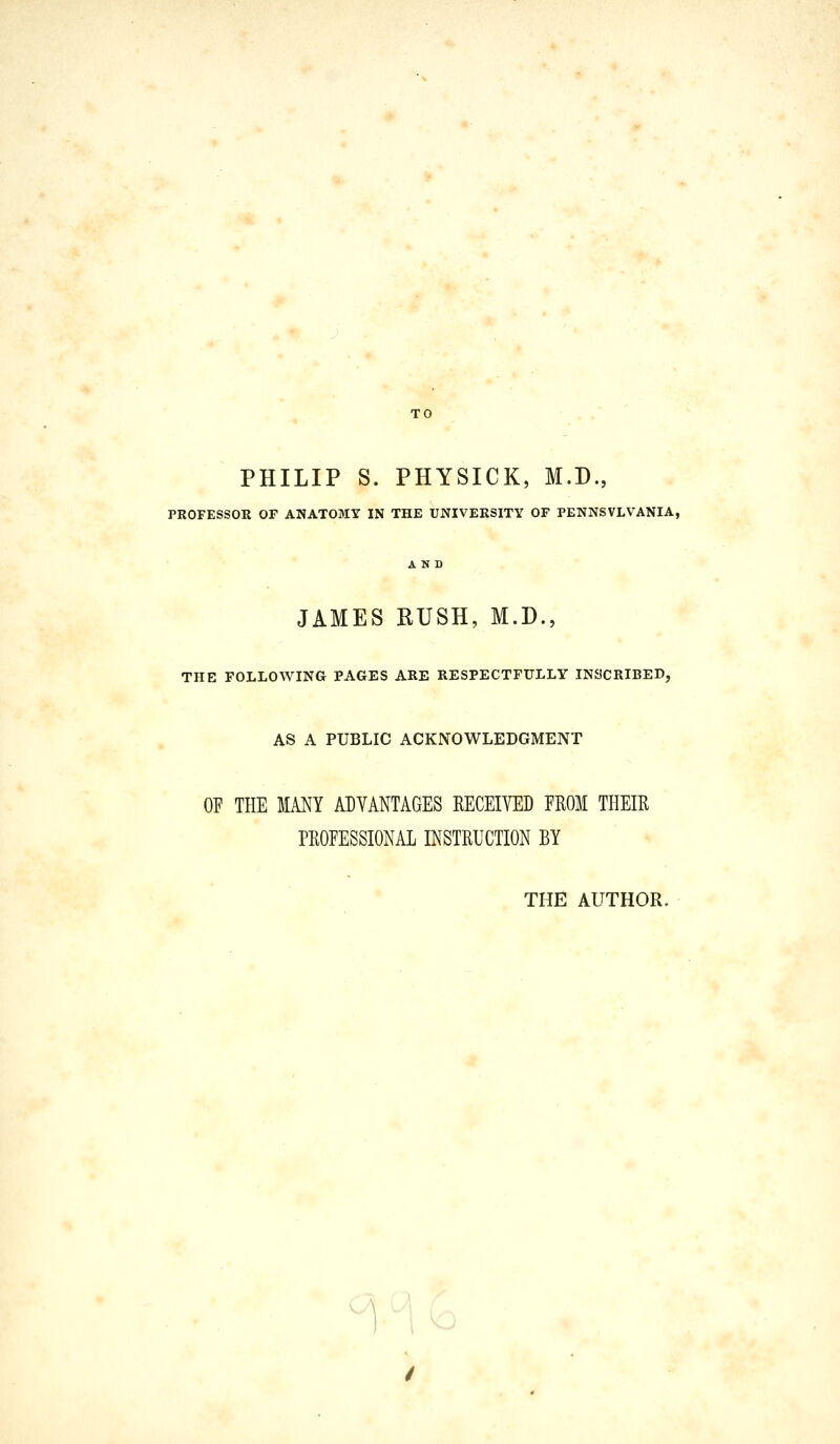 PHILIP S. PHYSICK, M.D., PROFESSOR OF ANATOMY IN THE UNIVERSITY OF PENNSYLVANIA, JAMES RUSH, M.D., THE FOLLOWING PAGES ARE RESPECTFULLY INSCRIBED, AS A PUBLIC ACKNOWLEDGMENT OF THE MANY ADVANTAGES RECEIVED FROM THEIR PROFESSIONAL INSTRUCTION BY THE AUTHOR.